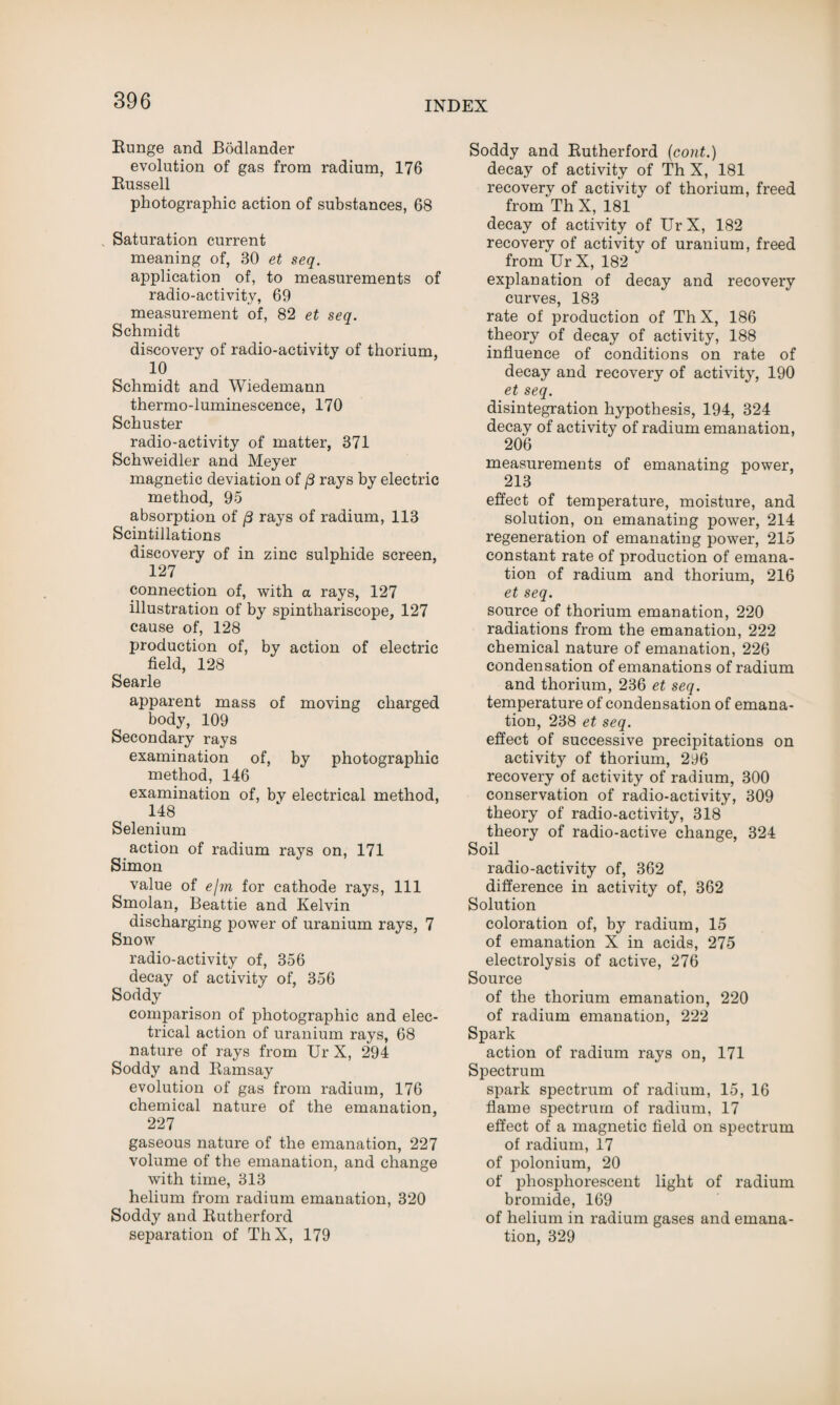 Bunge and Bodlander evolution of gas from radium, 176 Bussell photographic action of substances, 68 Saturation current meaning of, 30 et seq. application of, to measurements of radio-activity, 69 measurement of, 82 et seq. Schmidt discovery of radio-activity of thorium, 10 Schmidt and Wiedemann thermo-luminescence, 170 Schuster radio-activity of matter, 371 Schweidler and Meyer magnetic deviation of 8 rays by electric method, 95 absorption of /3 rays of radium, 113 Scintillations discovery of in zinc sulphide screen, 127 connection of, with a rays, 127 illustration of by spinthariscope, 127 cause of, 128 production of, by action of electric field, 128 Searle apparent mass of moving charged body, 109 Secondary rays examination of, by photographic method, 146 examination of, by electrical method, 148 Selenium action of radium rays on, 171 Simon value of elm for cathode rays, 111 Smolan, Beattie and Kelvin discharging power of uranium rays, 7 Snow radio-activity of, 356 decay of activity of, 356 Soddy comparison of photographic and elec¬ trical action of uranium rays, 68 nature of rays from Ur X, 294 Soddy and Bamsay evolution of gas from radium, 176 chemical nature of the emanation, 227 gaseous nature of the emanation, 227 volume of the emanation, and change with time, 313 helium from radium emanation, 320 Soddy and Butherford separation of ThX, 179 Soddy and Butherford (cont.) decay of activity of Th X, 181 recovery of activity of thorium, freed from Th X, 181 decay of activity of Ur X, 182 recovery of activity of uranium, freed from Ur X, 182 explanation of decay and recovery curves, 183 rate of production of ThX, 186 theory of decay of activity, 188 influence of conditions on rate of decay and recovery of activity, 190 et seq. disintegration hypothesis, 194, 324 decay of activity of radium emanation, 206 measurements of emanating power, 213 effect of temperature, moisture, and solution, on emanating power, 214 regeneration of emanating power, 215 constant rate of production of emana¬ tion of radium and thorium, 216 et seq. source of thorium emanation, 220 radiations from the emanation, 222 chemical nature of emanation, 226 condensation of emanations of radium and thorium, 236 et seq. temperature of condensation of emana¬ tion, 238 et seq. effect of successive precipitations on activity of thorium, 296 recovery of activity of radium, 300 conservation of radio-activity, 309 theory of radio-activity, 318 theory of radio-active change, 324 Soil radio-activity of, 362 difference in activity of, 362 Solution coloration of, by radium, 15 of emanation X in acids, 275 electrolysis of active, 276 Source of the thorium emanation, 220 of radium emanation, 222 Spark action of radium rays on, 171 Spectrum spark spectrum of radium, 15, 16 flame spectrum of radium, 17 effect of a magnetic field on spectrum of radium, 17 of polonium, 20 of phosphorescent light of radium bromide, 169 of helium in radium gases and emana¬ tion, 329