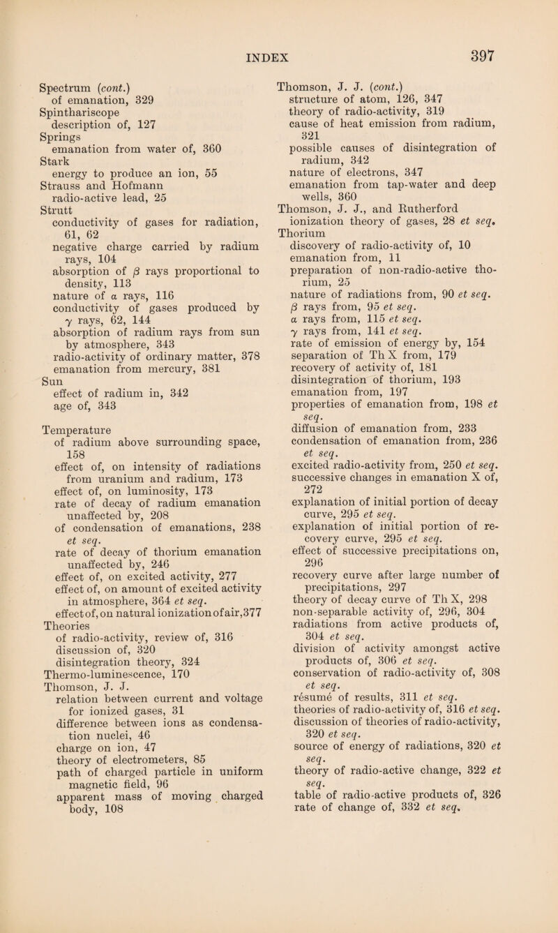 Spectrum (cont.) of emanation, 329 Spinthariscope description of, 127 Springs emanation from water of, 360 Stark energy to produce an ion, 55 Strauss and Hofmann radio-active lead, 25 Strutt conductivity of gases for radiation, 61, 62 negative charge carried by radium rays, 104 absorption of (3 rays proportional to density, 113 nature of a rays, 116 conductivity of gases produced by 7 rays, 62, 144 absorption of radium rays from sun by atmosphere, 343 radio-activity of ordinary matter, 378 emanation from mercury, 381 Sun effect of radium in, 342 age of, 343 Temperature of radium above surrounding space, 158 effect of, on intensity of radiations from uranium and radium, 173 effect of, on luminosity, 173 rate of decay of radium emanation unaffected by, 208 of condensation of emanations, 238 et seq. rate of decay of thorium emanation unaffected by, 246 effect of, on excited activity, 277 effect of, on amount of excited activity in atmosphere, 364 et seq. effect of, on natural ionization of air,377 Theories of radio-activity, review of, 316 discussion of, 320 disintegration theory, 324 Thermo-luminescence, 170 Thomson, J. J. relation between current and voltage for ionized gases, 31 difference between ions as condensa¬ tion nuclei, 46 charge on ion, 47 theory of electrometers, 85 path of charged particle in uniform magnetic field, 96 apparent mass of moving charged body, 108 Thomson, J. J. (cont.) structure of atom, 126, 347 theory of radio-activity, 319 cause of heat emission from radium, 321 possible causes of disintegration of radium, 342 nature of electrons, 347 emanation from tap-water and deep wells, 360 Thomson, J. J., and Rutherford ionization theory of gases, 28 et seqa Thorium discovery of radio-activity of, 10 emanation from, 11 preparation of non-radio-active tho¬ rium, 25 nature of radiations from, 90 et seq. (3 rays from, 95 et seq. a rays from, 115 et seq. 7 rays from, 141 et seq. rate of emission of energy by, 154 separation of Th X from, 179 recovery of activity of, 181 disintegration of thorium, 193 emanation from, 197 properties of emanation from, 198 et seq. diffusion of emanation from, 233 condensation of emanation from, 236 et seq. excited radio-activity from, 250 et seq. successive changes in emanation X of, 272 explanation of initial portion of decay curve, 295 et seq. explanation of initial portion of re¬ covery curve, 295 et seq. effect of successive precipitations on, 296 recovery curve after large number of precipitations, 297 theory of decay curve of Th X, 298 non-separable activity of, 296, 304 radiations from active products of, 304 et seq. division of activity amongst active products of, 306 et seq. conservation of radio-activity of, 308 et seq. rbsume of results, 311 et seq. theories of radio-activity of, 316 et seq. discussion of theories of radio-activity, 320 et seq. source of energy of radiations, 320 et seq. theory of radio-active change, 322 et seq. table of radio-active products of, 326 rate of change of, 332 et seq.