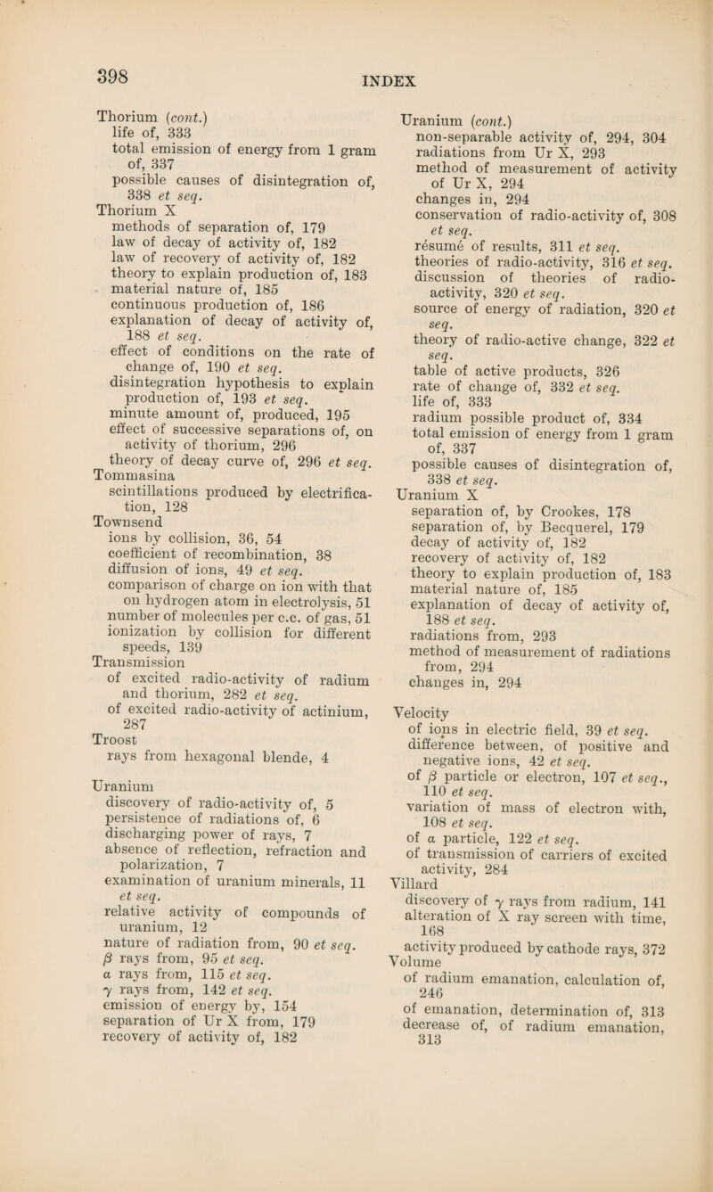 Thorium (cont.) life of, 333 total emission of energy from 1 gram of, 337 possible causes of disintegration of, 338 et seq. Thorium X methods of separation of, 179 law of decay of activity of, 182 law of recovery of activity of, 182 theory to explain production of, 183 material nature of, 185 continuous production of, 186 explanation of decay of activity of, 188 et seq. effect of conditions on the rate of change of, 190 et seq. disintegration hypothesis to explain production of, 193 et seq. minute amount of, produced, 195 effect of successive separations of, on activity of thorium, 296 theory of decay curve of, 296 et seq. Tommasina scintillations produced by electrifica¬ tion, 128 Townsend ions by collision, 36, 54 coefficient of recombination, 38 diffusion of ions, 49 et seq. comparison of charge on ion with that on hydrogen atom in electrolysis, 51 number of molecules per c.c. of gas, 51 ionization by collision for different speeds, 139 Transmission of excited radio-activity of radium and thorium, 282 et seq. of excited radio-activity of actinium, 287 Troost rays from hexagonal blende, 4 Uranium discovery of radio-activity of, 5 persistence of radiations of, 6 discharging power of rays, 7 absence of reflection, refraction and polarization, 7 examination of uranium minerals, 11 et seq. relative activity of compounds of uranium, 12 nature of radiation from, 90 et seq. P rays from, 95 et seq. a rays from, 115 et seq. 7 rays from, 142 et seq. emission of energy by, 154 separation of Ur X from, 179 recovery of activity of, 182 Uranium (cont.) non-separable activity of, 294, 304 radiations from Ur X, 293 method of measurement of activity of Ur X, 294 changes in, 294 conservation of radio-activity of, 308 et seq. resume of results, 311 et seq. theories of radio-activity, 316 et seq. discussion of theories of radio¬ activity, 320 et seq. source of energy of radiation, 320 et seq. theory of radio-active change, 322 et seq. table of active products, 326 rate of change of, 332 et seq. life of, 333 radium possible product of, 334 total emission of energy from 1 gram of, 337 possible causes of disintegration of, 338 et seq. Uranium X separation of, by Crookes, 178 separation of, by Becquerel, 179 decay of activity of, 182 recovery of activity of, 182 theory to explain production of, 183 material nature of, 185 explanation of decay of activity of, 188 et seq. radiations from, 293 method of measurement of radiations from, 294 changes in, 294 Velocity of ions in electric field, 39 et seq. difference between, of positive and negative ions, 42 et seq. of p particle or electron, 107 et seq., 110 et seq. variation of mass of electron with, 108 et seq. of a particle, 122 et seq. of transmission of carriers of excited activity, 284 Villard discovery of y rays from radium, 141 alteration of X ray screen with time, 168 activity produced by cathode rays, 372 Volume of radium emanation, calculation of, 246 of emanation, determination of, 313 decrease of, of radium emanation, 313