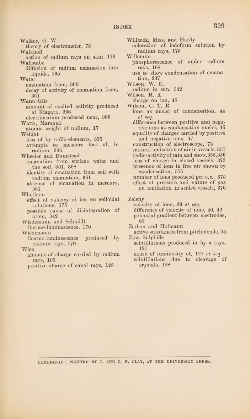 Walker, G. W. theory of electrometer, 75 Walkhoff action of radium rays on skin, 176 Wallstabe diffusion of radium emanation into liquids, 235 Water emanation from, 360 decay of activity of emanation from, 361 Water-falls amount of excited activity produced at Niagara, 366 electrification produced near, 366 Watts, Marshall atomic weight of radium, 17 Weight loss of by radio-elements, 335 attempts to measure loss of, in radium, 336 Wheeler and Bumstead emanation from surface water and the soil, 361, 368 identity of emanation from soil with radium emanation, 361 absence of emanation in mercury, 381 Whetham effect of valency of ion on colloidal solutions, 175 possible cause of disintegration of atom, 342 Wiedemann and Schmidt thermo-luminescence, 170 Wiedemann thermo-luminescence produced by radium rays, 170 Wien amount of charge carried by radium rays, 105 positive charge of canal rays, 125 Willcock, Miss, and Hardy coloration of iodoform solution by radium rays, 175 Willemite phosphorescence of under radium rays, 168 use to show condensation of emana¬ tion, 237 Wilson, W. E. radium in sun, 342 Wilson, H. A. charge on ion, 48 Wilson, C. T. R. ions as nuclei of condensation, 44 et seq. difference between positive and nega¬ tive ions as condensation nuclei, 46 equality of charges carried by positive and negative ions, 47 construction of electroscope, 73 natural ionization of air in vessels, 351 radio-activity of rain and snow,355,356 loss of charge in closed vessels, 373 presence of ions in free air shown by condensation, 375 number of ions produced per c.c., 375 effect of pressure and nature of gas on ionization in sealed vessels, 376 Zeleny velocity of ions, 39 et seq. difference of velocity of ions, 40, 42 potential gradient between electrodes, 63 Zerban and Hofmann active substances from pitchblende, 25 Zinc Sulphide scintillations produced in by a rays, 127 cause of luminosity of, 127 et seq. scintillations due to cleavage of crystals, 128 CAMBRIDGE : PRINTED BY J. AND C. F. CLAY, AT THE UNIVERSITY PRESS.