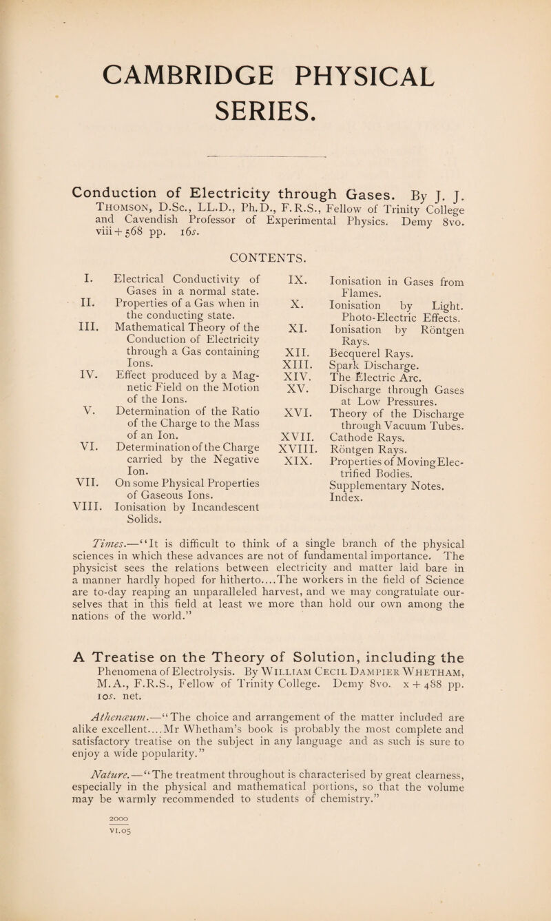 SERIES. Conduction of Electricity through Gases. By J. J. Thomson, D.Sc., LL.D., Ph.D., F.R.S., Fellow of Trinity College and Cavendish Professor of Experimental Physics. Demy 8vo. viii + 568 pp. 16^. CONTENTS. I. Electrical Conductivity of Gases in a normal state. II. Properties of a Gas when in the conducting state. III. Mathematical Theory of the Conduction of Electricity through a Gas containing Ions. IV. Effect produced by a Mag¬ netic Field on the Motion of the Ions. V. Determination of the Ratio of the Charge to the Mass of an Ion. VI. Determination of the Charge carried by the Negative Ion. VII. On some Physical Properties of Gaseous Ions. VIII. Ionisation by Incandescent Solids. IX. Ionisation in Gases from Flames. X. Ionisation by Light. Photo-Electric Effects. XI. Ionisation by Rontgen Rays. XII. Becquerel Rays. XIII. Spark Discharge. XIV. The Electric Arc. XV. Discharge through Gases at Low Pressures. XVI. Theory of the Discharge through Vacuum Tubes. XVII. Cathode Rays. XVIII. Rontgen Rays. XIX. Properties of MovingElec- trified Bodies. Supplementary Notes. Index. Times.—“It is difficult to think of a single branch of the physical sciences in which these advances are not of fundamental importance. The physicist sees the relations between electricity and matter laid bare in a manner hardly hoped for hitherto....The workers in the held of Science are to-day reaping an unparalleled harvest, and we may congratulate our¬ selves that in this held at least me more than hold our own among the nations of the world.” A Treatise on the Theory of Solution, including the Phenomena of Electrolysis. By William Cecil Dampier Whetliam, M.A., F.R.S., Fellow of Trinity College. Demy 8vo. x + 488 pp. iol net. Athenceuin.-—“The choice and arrangement of the matter included are alike excellent....Mr Whetham’s book is probably the most complete and satisfactory treatise on the subject in any language and as such is sure to enjoy a wide popularity.” Nature.—“The treatment throughout is characterised by great clearness, especially in the physical and mathematical portions, so that the volume may be warmly recommended to students of chemistry.” 2000 vi.05