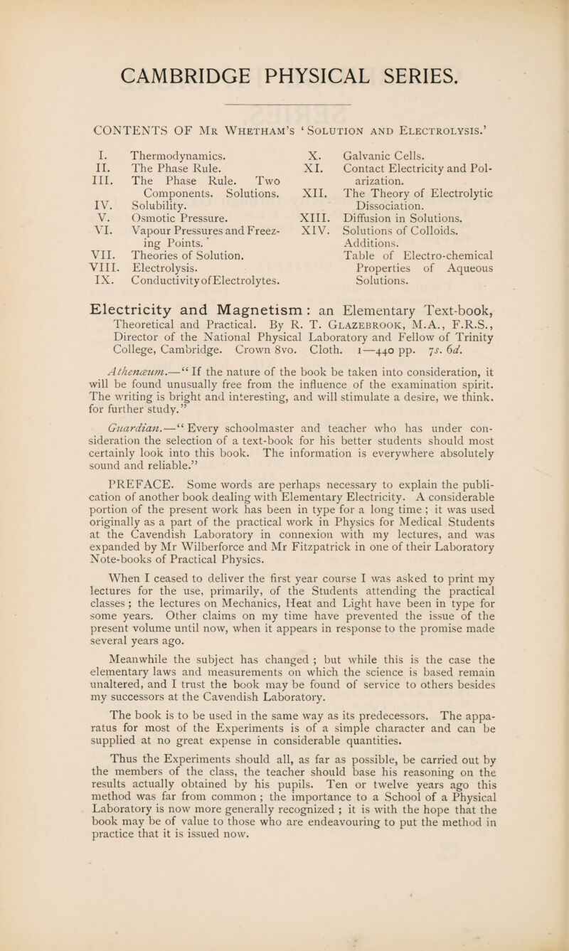 CONTENTS OF Mr Whetham’s ‘ Solution and Electrolysis.’ I. Thermodynamics. X. Galvanic Cells. II. The Phase Rule. XI. Contact Electricity and Pol¬ III. The Phase Rule. Two arization. Components. Solutions. XII. The Theory of Electrolytic IV. Solubility. Dissociation. V. Osmotic Pressure. XIII. Diffusion in Solutions. VI. Vapour Pressures and Freez¬ XIV. Solutions of Colloids. ing Points. Additions. VII. Theories of Solution. Table of Electro-chemical VIII. Electrolysis. Properties of Aqueous IX. Conductivity of Electrolytes. Solutions. Electricity and Magnetism : an Elementary Text-book, Theoretical and Practical. By R. T. Glazebrook, M.A., F.R.S., Director of the National Physical Laboratory and Fellow of Trinity College, Cambridge. Crown 8vo. Cloth. 1—440 pp. ‘js. 6d. Atheiuzum.—“ If the nature of the book be taken into consideration, it will be found unusually free from the influence of the examination spirit. The writing is bright and interesting, and will stimulate a desire, we think, for further study. ” Guardian.—“Every schoolmaster and teacher who has under con¬ sideration the selection of a text-book for his better students should most certainly look into this book. The information is everywhere absolutely sound and reliable.” PREFACE. Some words are perhaps necessary to explain the publi¬ cation of another book dealing with Elementary Electricity. A considerable portion of the present work has been in type for a long time ; it was used originally as a part of the practical work in Physics for Medical Students at the Cavendish Laboratory in connexion with my lectures, and was expanded by Mr Wilberforce and Mr Fitzpatrick in one of their Laboratory Note-books of Practical Physics. When I ceased to deliver the first year course I was asked to print my lectures for the use, primarily, of the Students attending the practical classes ; the lectures on Mechanics, Heat and Light have been in type for some years. Other claims on my time have prevented the issue of the present volume until now, when it appears in response to the promise made several years ago. Meanwhile the subject has changed ; but while this is the case the elementary laws and measurements on which the science is based remain unaltered, and I trust the book may be found of service to others besides my successors at the Cavendish Laboratory. The book is to be used in the same way as its predecessors. The appa¬ ratus for most of the Experiments is of a simple character and can be supplied at no great expense in considerable quantities. Thus the Expei'iments should all, as far as possible, be carried out by the members of the class, the teacher should base his reasoning on the results actually obtained by his pupils. Ten or twelve years ago this method was far from common ; the importance to a School of a Physical Laboratory is now more generally recognized ; it is with the hope that the book may be of value to those who are endeavouring to put the method in practice that it is issued now.