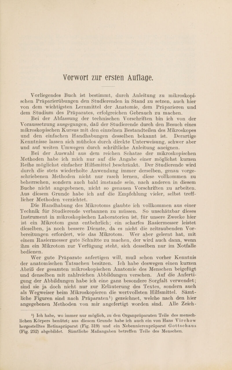 Vorliegendes Buch ist bestimmt, durch Anleitung zu mikroskopi¬ schen Präppnierübungen den Studierenden in Stand zu setzen, auch hier von dem wichtigsten Lernmittel der Anatomie, dem Präparieren und dem Studium des Präparates, erfolgreichen Gebrauch zu machen. Bei der Abfassung der technischen Vorschriften bin ich von der Voraussetzung ausgegangen, daß der Studierende durch den Besuch eines mikroskopischen Kursus mit den einzelnen Bestandteilen des Mikroskopes und den einfachen Handhabungen desselben bekannt ist. Derartige Kenntnisse lassen sich mühelos durch direkte Unterweisung, schwer aber und auf weiten Umwegen durch schriftliche Anleitung aneignen. Bei der Auswahl aus dem reichen Schatze der mikroskopischen Methoden habe ich mich nur auf die Angabe einer möglichst kurzen Reihe möglichst einfacher Hilfsmittel .beschränkt. Der Studierende wird durch die stets wiederholte Anwendung immer derselben, genau vorge¬ schriebenen Methoden nicht nur rasch lernen, diese vollkommen zu beherrschen, sondern auch bald imstande sein, nach anderen in diesem Buche nicht angegebenen, nicht so genauen Vorschriften zu arbeiten. Aus diesem Grunde habe ich auf die Empfehlung vieler, selbst treff¬ licher Methoden verzichtet. Die Handhabung des Mikrotoms glaubte ich vollkommen aus einer Technik für Studierende verbannen zu müssen. So unschätzbar dieses Instrument in mikroskopischen Laboratorien ist, für unsere Zwecke hier ist ein Mikrotom ganz entbehrlich; ein scharfes Rasiermesser leistet dieselben, ja noch bessere Dienste, da es nicht die zeitraubenden Vor¬ bereitungen erfordert, wie das Mikrotom. Wer aber gelernt hat, mit einem Rasiermesser gute Schnitte zu machen, der wird auch dann, wenn ihm ein Mikrotom zur Verfügung steht, sich desselben nur im Notfälle bedienen. Wer gute Präparate anfertigen will, muß schon vorher Kenntnis der anatomischen Tatsachen besitzen. Ich habe deswegen einen kurzen Abriß der gesamten mikroskopischen Anatomie des Menschen beigefügt und denselben mit zahlreichen Abbildungen versehen. Auf die Anferti¬ gung der Abbildungen habe ich eine ganz besondere Sorgfalt verwendet; sind sie ja doch nicht nur zur Erläuterung des Textes, sondern auch als Wegweiser beim Mikroskopieren die wertvollsten Hilfsmittel. Sämt¬ liche Figuren sind nach Präparaten1) gezeichnet, welche nach den hier angegebenen Methoden von mir angefertigt worden sind. Alle Zeich- x) Ich habe, wo immer nur möglich, zu den Organpräparaten Teile des mensch¬ lichen Körpers benützt; aus diesem Grunde habe ich auch ein von Hans Virchow hergestelltes Retinapräparat (Fig. 319) und ein Nebennierenpräparat Gottschaus (Fig. 252) abgebildet. Sämtliche Maßangaben betreffen Teile des Menschen.