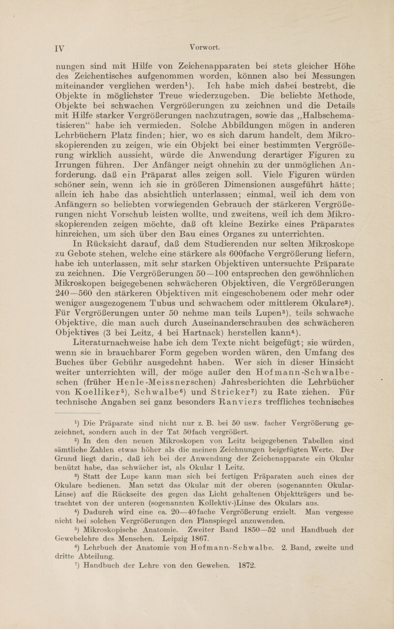 nungen sind mit Hilfe von Zeichenapparaten bei stets gleicher Höhe des Zeichentisches auf genommen worden, können also bei Messungen miteinander verglichen werden1). Ich habe mich dabei bestrebt, die Objekte in möglichster Treue wiederzugeben. Die beliebte Methode, Objekte bei schwachen Vergrößerungen zu zeichnen und die Details mit Hilfe starker Vergrößerungen nachzutragen, sowie das ,,Halbschema¬ tisieren“ habe ich vermieden. Solche Abbildungen mögen in anderen Lehrbüchern Platz finden; hier, wo es sich darum handelt, dem Mikro¬ skopierenden zu zeigen, wie ein Objekt bei einer bestimmten Vergröße¬ rung wirklich aussieht, würde die Anwendung derartiger Figuren zu Irrungen führen. Der Anfänger neigt ohnehin zu der unmöglichen An¬ forderung, daß ein Präparat alles zeigen soll. Viele Figuren würden schöner sein, wenn ich sie in größeren Dimensionen ausgeführt hätte; allein ich habe das absichtlich unterlassen; einmal, weil ich dem von Anfängern so beliebten vorwiegenden Gebrauch der stärkeren Vergröße¬ rungen nicht Vorschub leisten wollte, und zweitens, weil ich dem Mikro¬ skopierenden zeigen möchte, daß oft kleine Bezirke eines Präparates hinreichen, um sich über den Bau eines Organes zu unterrichten. In Rücksicht darauf, daß dem Studierenden nur selten Mikroskope zu Gebote stehen, welche eine stärkere als 600fache Vergrößerung liefern, habe ich unterlassen, mit sehr starken Objektiven untersuchte Präparate zu zeichnen. Die Vergrößerungen 50—100 entsprechen den gewöhnlichen Mikroskopen beigegebenen schwächeren Objektiven, die Vergrößerungen 240—560 den stärkeren Objektiven mit eingeschobenem oder mehr oder weniger ausgezogenem Tubus und schwachem oder mittlerem Okulare2). Für Vergrößerungen unter 50 nehme man teils Lupen3), teils schwache Objektive, die man auch durch Auseinanderschrauben des schwächeren Objektives (3 bei Leitz, 4 bei Hartnack) hersteilen kann4). Literaturnachweise habe ich dem Texte nicht beigefügt; sie würden, wenn sie in brauchbarer Form gegeben worden wären, den Umfang des Buches über Gebühr ausgedehnt haben. Wer sich in dieser Hinsicht weiter unterrichten will, der möge außer den Hofmann-Schwalbe- sehen (früher Henle-Meissnerschen) Jahresberichten die Lehrbücher von Koelliker5), Schwalbe6) und Stricker7) zu Rate ziehen. Für technische Angaben sei ganz besonders Ranviers treffliches technisches x) Die Präparate sind nicht nur z. B. bei 50 usw. facher Vergrößerung ge¬ zeichnet, sondern auch in der Tat 50 fach vergrößert. 2) In den den neuen Mikroskopen von Leitz beigegebenen Tabellen sind sämtliche Zahlen etwas höher als die meinen Zeichnungen beigefügten Werte. Der Grund liegt darin, daß ich bei der Anwendung der Zeichenapparate ein Okular benützt habe, das schwächer ist, als Okular 1 Leitz. 3) Statt der Lupe kann man sich bei fertigen Präparaten auch eines der Okulare bedienen. Man setzt das Okular mit der oberen (sogenannten Okular- Linse) auf die Rückseite des gegen das Licht gehaltenen Objektträgers und be¬ trachtet von der unteren (sogenannten Kollektiv-)Linse des Okulars aus. 4) Dadurch wird eine ca. 20—40 fache Vergrößerung erzielt. Man vergesse nicht bei solchen Vergrößerungen den Planspiegel anzuwenden. 5) Mikroskopische Anatomie. Zweiter Band 1850—52 und Handbuch der Gewebelehre des Menschen. Leipzig 1867. 6) Lehrbuch der Anatomie von Hofmann-Schwalbe. 2. Band, zweite und dritte Abteilung. 7) Handbuch der Lehre von den Geweben. 1872.