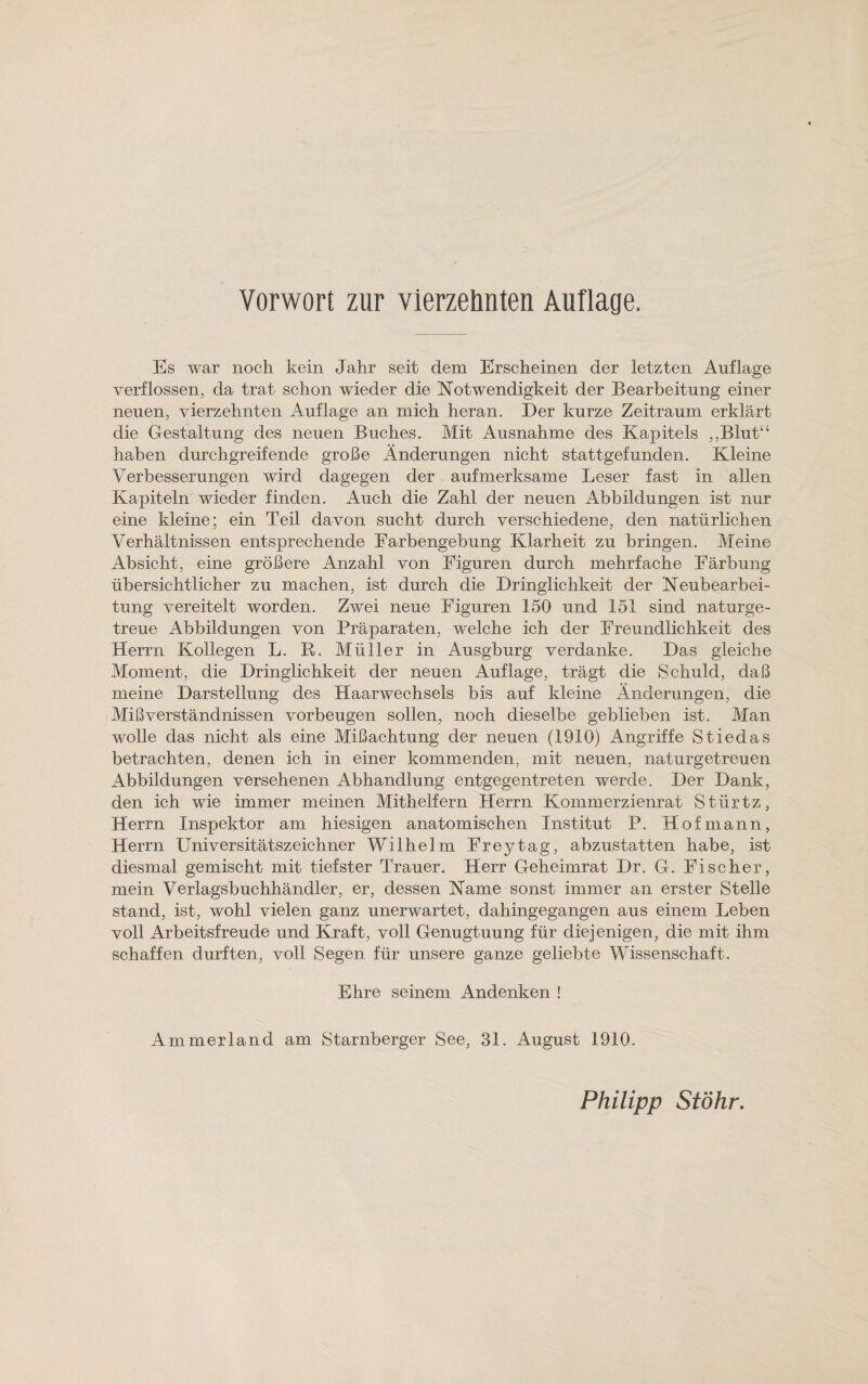 Es war noch kein Jahr seit dem Erscheinen der letzten Auflage verflossen, da trat schon wieder die Notwendigkeit der Bearbeitung einer neuen, vierzehnten Auflage an mich heran. Der kurze Zeitraum erklärt die Gestaltung des neuen Buches. Mit Ausnahme des Kapitels ,,Blutu haben durchgreifende große Änderungen nicht stattgefunden. Kleine Verbesserungen wird dagegen der aufmerksame Leser fast in allen Kapiteln wieder finden. Auch die Zahl der neuen Abbildungen ist nur eine kleine; ein Teil davon sucht durch verschiedene, den natürlichen Verhältnissen entsprechende Farbengebung Klarheit zu bringen. Meine Absicht, eine größere Anzahl von Figuren durch mehrfache Färbung übersichtlicher zu machen, ist durch die Dringlichkeit der Neubearbei¬ tung vereitelt worden. Zwei neue Figuren 150 und 151 sind naturge¬ treue Abbildungen von Präparaten, welche ich der Freundlichkeit des Herrn Kollegen L. R. Müller in Ausgburg verdanke. Das gleiche Moment, die Dringlichkeit der neuen Auflage, trägt die Schuld, daß meine Darstellung des Haarwechsels bis auf kleine Änderungen, die Mißverständnissen Vorbeugen sollen, noch dieselbe geblieben ist. Man wolle das nicht als eine Mißachtung der neuen (1910) Angriffe Stiedas betrachten, denen ich in einer kommenden, mit neuen, naturgetreuen Abbildungen versehenen Abhandlung entgegentreten werde. Der Dank, den ich wie immer meinen Mithelfern Herrn Kommerzienrat Stiirtz, Herrn Inspektor am hiesigen anatomischen Institut P. Hof mann, Herrn Universitätszeichner Wilhelm Freytag, abzustatten habe, ist diesmal gemischt mit tiefster Trauer. Herr Geheimrat Dr„ G. Fischer, mein Verlagsbuchhändler, er, dessen Name sonst immer an erster Stelle stand, ist, wohl vielen ganz unerwartet, dahingegangen aus einem Leben voll Arbeitsfreude und Kraft, voll Genugtuung für diejenigen, die mit ihm schaffen durften, voll Segen für unsere ganze geliebte Wissenschaft. Ehre seinem Andenken ! Ammerland am Starnberger See, 31. August 1910. Philipp Stöhr.