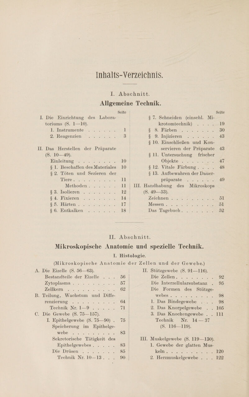 Inhalts-Verzeichnis. I. Abschnitt. Allgemeine Technik. Seite I. Die Einrichtung des Labora¬ toriums (S. 1—10). 1. Instrumente. 1 2. Reagenzien . 3 II. Das Herstellen der Präparate (S. 10—49). Einleitung.10 § 1. Beschaffen des Materiales 10 § 2. Töten und Sezieren der Tiere.11 Methoden.11 § 3. Isolieren.12 § 4. Fixieren.14 § 5. Härten . ..17 § 6. Entkalken.18 Seite 7. Schneiden (einschl. Mi¬ krotomtechnik) .... 19 8. Färben.30 9. Injizieren.43 10. Einschließen und Kon¬ servieren der Präparate 43 11. Untersuchung frischer Objekte.47 § 12. Vitale Färbung .... 48 § 13. Aufbewahren der Dauer¬ präparate .49 III. Handhabung des Mikroskops (S. 49—53). Zeichnen.51 Messen. 51 Das Tagebuch. ..52 II. Abschnitt. Mikroskopische Anatomie und spezielle Technik. I. Histologie. (Mikroskopische Anatomie der Zellen und der Gewebe.) A. Die Eizelle (S. 56—63). Bestandteile der Eizelle ... 56 Zytoplasma.57 Zellkern.62 B. Teilung, Wachstum und Diffe¬ renzierung .64 Technik Nr. 1—9.71 C. Die Gewebe (S. 75—157). I. Epithelgewebe (S. 75—90) . 75 Speicherung im Epithelge¬ webe .83 Sekretorische Tätigkeit des Epithelgewebes.83 Die Drüsen.85 Technik Nr. 10 — 13 ... 90 II. Stützgewebe (S. 91—116). Die Zellen.92 Die Interzellularsubstanz . 95 Die Formen des Stützge¬ webes .98 1. Das Bindegewebe ... 98 2. Das Knorpelgewebe . . 105 3. Das Knochengewebe . . 111 Technik Nr. 14 — 37 (S. 116—119). III. Muskelgewebe (S. 119—130). 1. Gewebe der glatten Mus¬ keln .120 2. Herzmuskelgewebe ... 122