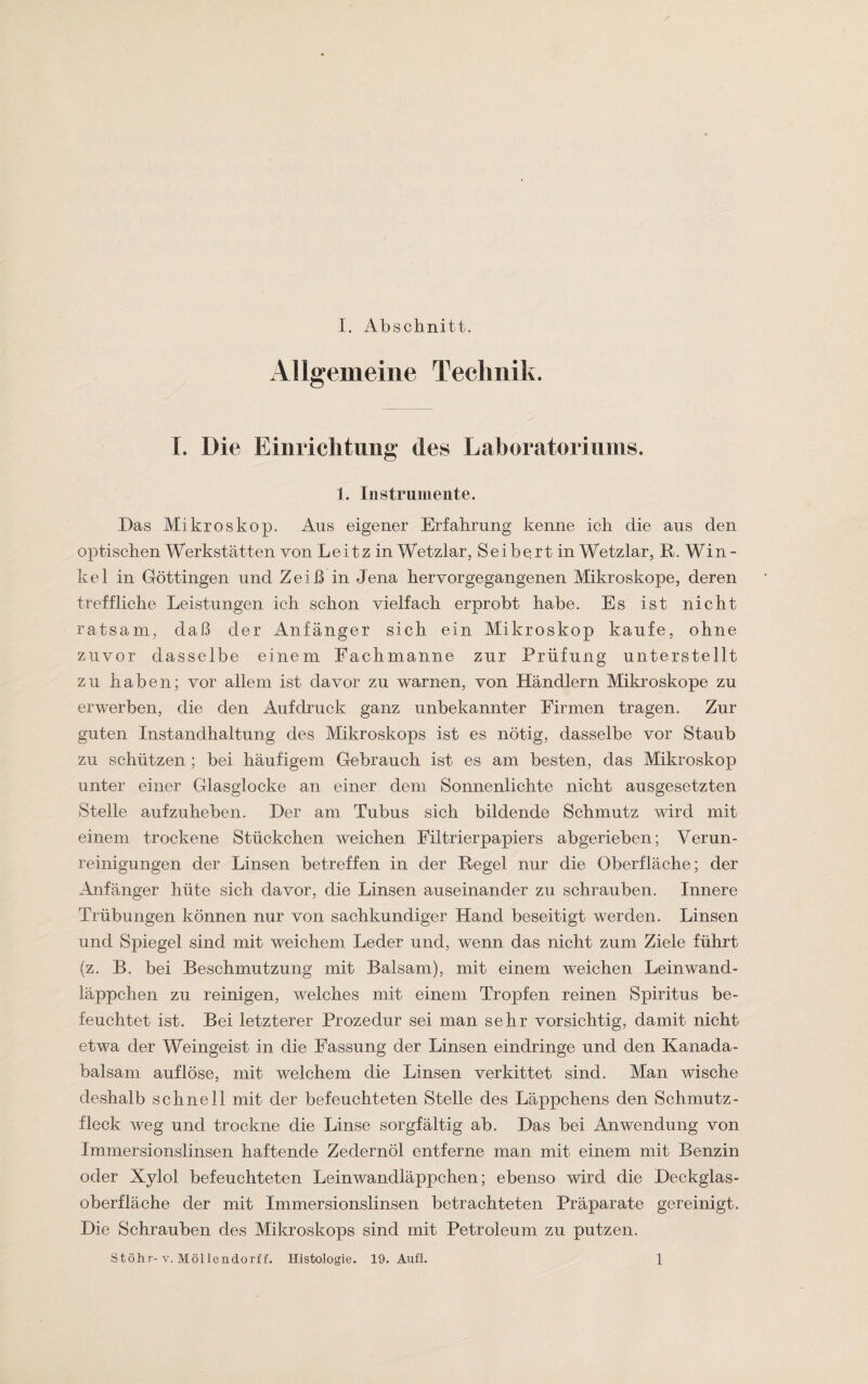 Allgemeine Technik. I. Die Einrichtung des Laboratoriums. 1. Instrumente. Das Mikroskop. Aus eigener Erfahrung kenne ich die aus den optischen Werkstätten von Leitz in Wetzlar, Seibertin Wetzlar, R. Wi n - kel in Göttingen und Zeiß in Jena hervorgegangenen Mikroskope, deren treffliche Leistungen ich schon vielfach erprobt habe. Es ist nicht ratsam, daß der Anfänger sich ein Mikroskop kaufe, ohne zuvor dasselbe einem Fachmahne zur Prüfung unterstellt zu haben; vor allem ist davor zu warnen, von Händlern Mikroskope zu erwerben, die den Aufdruck ganz unbekannter Firmen tragen. Zur guten Instandhaltung des Mikroskops ist es nötig, dasselbe vor Staub zu schützen ; bei häufigem Gebrauch ist es am besten, das Mikroskop unter einer Glasglocke an einer dem Sonnenlichte nicht ausgesetzten Stelle aufzuheben. Her am Tubus sich bildende Schmutz wird mit einem trockene Stückchen weichen Eiltrierpapiers abgerieben; Verun¬ reinigungen der Linsen betreffen in der Hegel nur die Oberfläche; der Anfänger hüte sich davor, die Linsen auseinander zu schrauben. Innere Trübungen können nur von sachkundiger Hand beseitigt werden. Linsen und Spiegel sind mit weichem Leder und, wenn das nicht zum Ziele führt (z. B. bei Beschmutzung mit Balsam), mit einem weichen Leinwand¬ läppchen zu reinigen, welches mit einem Tropfen reinen Spiritus be¬ feuchtet ist. Bei letzterer Prozedur sei man sehr vorsichtig, damit nicht etwa der Weingeist in die Fassung der Linsen eindringe und den Kanada¬ balsam auf löse, mit welchem die Linsen verkittet sind. Man wische deshalb schnell mit der befeuchteten Stelle des Läppchens den Schmutz¬ fleck weg und trockne die Linse sorgfältig ab. Das bei Anwendung von Immersionslinsen haftende Zedernöl entferne man mit einem mit Benzin oder Xylol befeuchteten Leinwandläppchen; ebenso wird die Heckglas¬ oberfläche der mit Immersionslinsen betrachteten Präparate gereinigt. Hie Schrauben des Mikroskops sind mit Petroleum zu putzen. Stöhr- v. Möllendorff. Histologie. 19. Auf 1. 1
