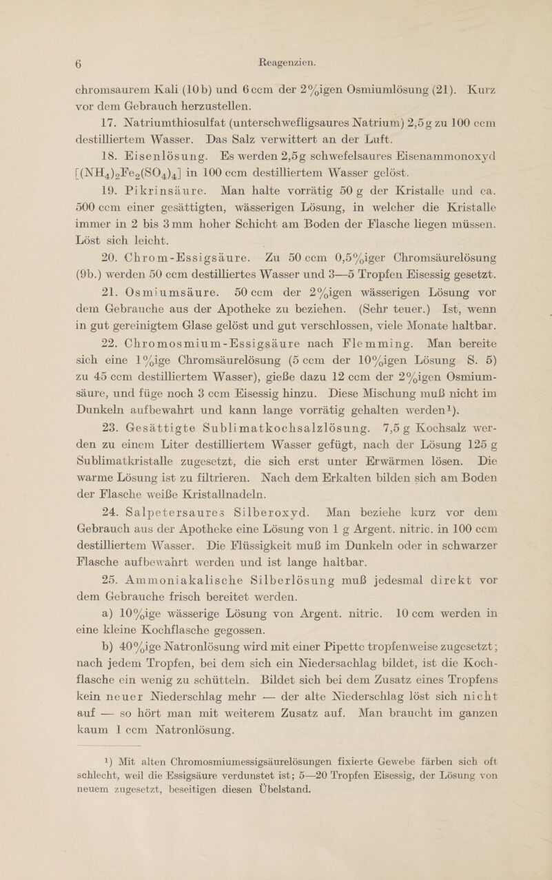 chromsaurem Kali (10b) und 6ccm der 2%igen Osmiumlösung (21). Kurz vor dem Gebrauch herzustellen. 17. Natriumthiosulfat (unterschwefligsaures Natrium) 2,5g zu 100 ccm destilliertem Wasser. Das Salz verwittert an der Luft. 18. Eisenlösung. Es werden 2,5g schwefelsaures Eisenammonoxyd [(NH4)2Fe2(S04)4] in 100 ccm destilliertem Wasser gelöst. 19. Pikrinsäure. Man halte vorrätig 50 g der Kristalle und ca. 500 ccm einer gesättigten, wässerigen Lösung, in welcher die Kristalle immer in 2 bis 3 mm hoher Schicht am Boden der Flasche liegen müssen. Löst sich leicht. 20. Chrom-Essigsäure. Zu 50 ccm 0,5%iger Chromsäurelösung (9b.) werden 50 ccm destilliertes Wasser und 3—5 Tropfen Eisessig gesetzt. 21. Osmiumsäure. 50 ccm der 2%igen wässerigen Lösung vor dem Gebrauche aus der Apotheke zu beziehen. (Sehr teuer.) Ist, wenn in gut gereinigtem Glase gelöst und gut verschlossen, viele Monate haltbar. 22. Chromosmium-Essigsäure nach Flemming. Man bereite sich eine l%ige Chromsäurelösung (5 ccm der 10%igen Lösung S. 5) zu 45 ccm destilliertem Wasser), gieße dazu 12 ccm der 2%igen Osmium¬ säure, und füge noch 3 ccm Eisessig hinzu. Diese Mischung muß nicht im Dunkeln auf bewahrt und kann lange vorrätig gehalten werden1). 23. Gesättigte Sublimatkochsalzlösung. 7,5 g Kochsalz wer¬ den zu einem Liter destilliertem Wasser gefügt, nach der Lösung 125 g Sublimatkristalle zugesetzt, die sich erst unter Erwärmen lösen. Die warme Lösung ist zu filtrieren. Nach dem Erkalten bilden sich am Boden der Flasche weiße Kristallnadeln. 24. Salpetersaures Silberoxyd. Man beziehe kurz vor dem Gebrauch aus der Apotheke eine Lösung von 1 g Argent. nitric. in 100 ccm destilliertem Wasser. Die Flüssigkeit muß im Dunkeln oder in schwarzer Flasche auf bewahrt werden und ist lange haltbar. 25. Ammoniakalische Silberlösung muß jedesmal direkt vor dem Gebrauche frisch bereitet werden. a) 10%ige wässerige Lösung von Argent. nitric. 10 ccm werden in eine kleine Kochflasche gegossen. b) 40%ige Natronlösung wird mit einer Pipette tropfenweise zugesetzt; nach jedem Tropfen, bei dem sich ein Niedersachlag bildet, ist die Koch- flasche ein wenig zu schütteln. Bildet sich bei dem Zusatz eines Tropfens kein neuer Niederschlag mehr -— der alte Niederschlag löst sich nicht auf — so hört man mit weiterem Zusatz auf. Man braucht im ganzen kaum 1 ccm Natronlösung. 0 Mit alten Chromosmiumessigsäurelösungen fixierte Gewebe färben sich oft schlecht, weil die Essigsäure verdunstet ist; 5—20 Tropfen Eisessig, der Lösung von neuem zugesetzt, beseitigen diesen Übelstand.