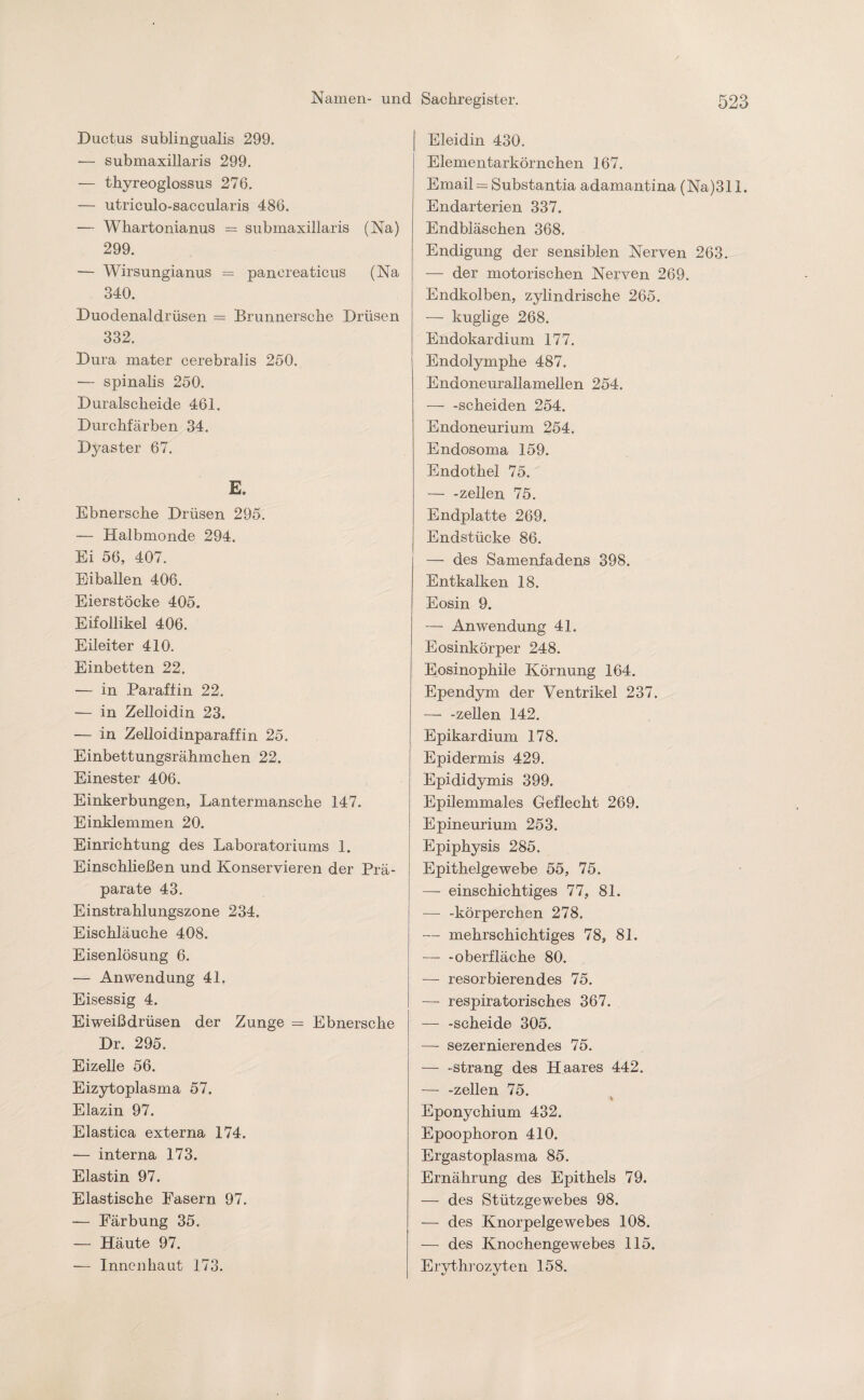 Ductus sublingualis 299. — submaxillaris 299. — thyreoglossus 276. — utriculo-saccularis 486. — Whartonianus = submaxillaris (Na) 299. — Wirsungianus = pancreaticus (Na 340. Duodenaldrüsen = Brunnersche Drüsen 332. Dura mater cerebralis 250. — spinalis 250. Duralscheide 461. Durchfärben 34. Dyaster 67. E. Ebnersche Drüsen 295. — Halbmonde 294. Ei 56, 407. Ei ballen 406. Eierstöeke 405. Eifollikel 406. Eileiter 410. Einbetten 22. — in Paraffin 22. — in Zelloidin 23. — in Zelloidinparaffin 25. Einbettungsrähmchen 22. Einester 406. Einkerbungen, Lantermansche 147. Einklemmen 20. Einrichtung des Laboratoriums 1. Einschließen und Konservieren der Prä¬ parate 43. Einstrahlungszone 234. Eischläuche 408. Eisenlösung 6. — Anwendung 41. Eisessig 4. Eiweißdrüsen der Zunge = Ebnersche Dr. 295. Eizelle 56. Eizytoplasma 57. Elazin 97. Elastica externa 174. — interna 173. Elastin 97. Elastische Fasern 97. — Färbung 35. — Häute 97. — Innenhaut 173. Eleidin 430. Elementarkörnchen 167. Email = Substantia adamantina (Na)311. Endarterien 337. Endbläschen 368. Endigung der sensiblen Nerven 263. — der motorischen Nerven 269. Endkolben, zylindrische 265. — kuglige 268. Endokardium 177. Endolymphe 487. Endoneurallamellen 254. — -scheiden 254. Endoneurium 254. Endosoma 159. Endothel 75. — -zellen 75. Endplatte 269. Endstücke 86. — des Samenfadens 398. Entkalken 18. Eosin 9. — Anwendung 41. Eosinkörper 248. Eosinophile Körnung 164. Ependym der Ventrikel 237. — -zellen 142. Epikardium 178. Epidermis 429. Epididymis 399. Epilemmales Geflecht 269. Epineurium 253. Epiphysis 285. Epithelgewebe 55, 75. — einschichtiges 77, 81. — -körperchen 278. — mehrschichtiges 78, 81. —- -Oberfläche 80. — resorbierendes 75. — respiratorisches 367. — -scheide 305. — sezernierendes 75. — -sträng des Haares 442. — -zellen 75. Eponychium 432. Epoophoron 410. Ergastoplasma 85. Ernährung des Epithels 79. — des Stützgewebes 98. — des Knorpelgewebes 108. — des Knochengewebes 115. Erythrozyten 158.