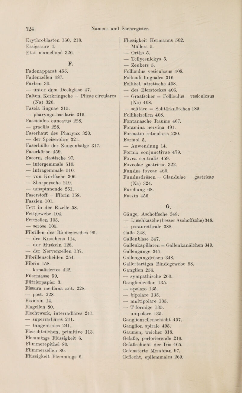 Erythroblasten 160, 218. Essigsäure 4. Etat mamellone 326. F. Fadenapparat 455. Fadenzellen 487. Färben 30. — unter dßm Deckglase 47. Falten, Kerkringsche — Plicae circulares (Na) 326. Fascia linguae 315. — pharyngo-basilaris 319. Fasciculus cuneatus 228. — gracilis 228. Faserhaut des Pharynx 320. — der Speiseröhre 321. Faser hülle der Zungenbälge 317. Faserkörbe 459. Fasern, elastische 97. — intergemmale 510. — intragemmale 510. — von Korffsche 306. — Sharpeysche 219. — umspinnende 251. Faserstoff = Fibrin 158. Faszien 101. Fett in der Eizelle 58. Fettgewebe 104. Fettzellen 105. — seröse 105. Fibrillen des Bindegewebes 96. — des Knochens 114. — der Muskeln 128. — der Nervenzellen 137. Fibrillenscheiden 254. Fibrin 158. — kanalisiertes 422. Filarmasse 59. Filtrierpapier 3. Fissura mediana ant. 228. — post. 228. Fixieren 14. Flagellen 80. Flechtwerk, interradiäres 241. — superradiäres 241. — tangentiales 241. Fleischteilchen, primitive 113. Flemmings Flüssigkeit 6. Flimmerepithel 80. Flimmerzellen 80. Flüssigkeit Flemmings 6. Flüssigkeit Hermanns 502. — Müllers 5. — Orths 5. — Tellyesnickys 5. — Zenkers 5. Folliculus vesiculosus 408. Folliculi linguales 316. Follikel, atretische 408. — des Eierstockes 406. —- Graafscher = Folliculus vesiculosus (Na) 408. — solitäre = Solitärknötchen 189. Follikelzellen 408. Fontanasche Bäume 467. Foramina nervina 491. Formatio reticularis 230. Formol 5. — Anwendung 14. Fornix conjunctivae 479. Fovea centralis 459. Foveolae gastricae 322. Fundus foveae 460. Fundusdrüsen = Glandulae gastricae (Na) 324. Furchung 68. Fuszin 456. G, Gänge, Aschoffsche 348. — Luschkasche (besser Aschoffsche) 348. — paraurethrale 388. Galle 348. Gallenblase 347. Gallenkapillaren = Gallenkanälchen 349. Gallengänge 347. Gallengangdrüsen 348. Gallertartiges Bindegewebe 98. Ganglien 256. — sympathische 260. Ganglienzellen 135. — apolare 135. — bipolare 135. — multipolare 135. —- T-förmige 135, — unipolare 135. Ganglienzellenschicht 457. Ganglion spirale 495. Gaumen, weicher 318. Gefäße, perforierende 216. Gefäßschicht der Iris 465. Gefensterte Membran 97. Geflecht, epilemmales 269.