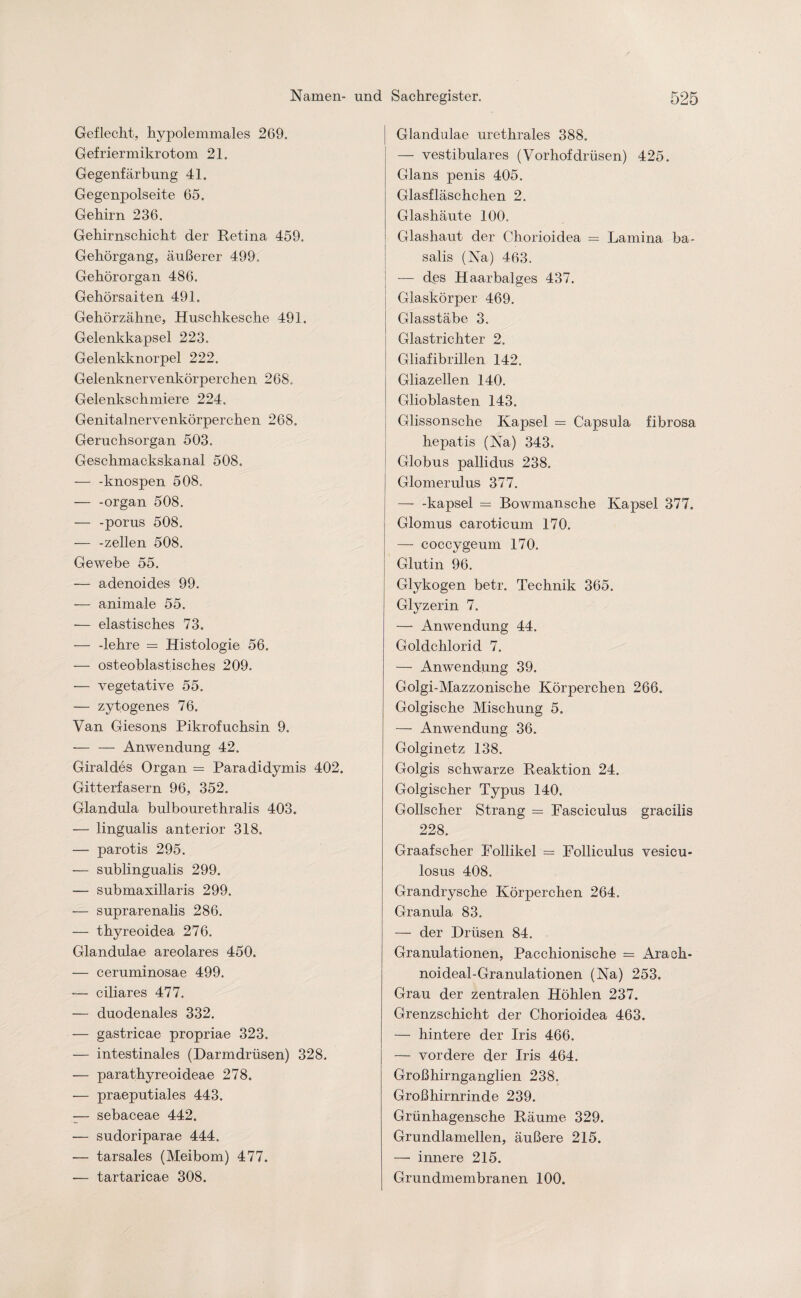 Geflecht, hypolemmales 269. Gefriermikrotom 21. Gegenfärbung 41. Gegenpolseite 65. Gehirn 236. Gehirnschicht der Retina 459. Gehörgang, äußerer 499, Gehörorgan 486. Gehörsaiten 49k Gehörzähne, Huschkesche 491. Gelenkkapsel 223. Gelenkknorpel 222. Gelenknervenkörperchen. 268, Gelenkschmiere 224. Genitalnervenkörperchen 268. Geruchsorgan 503. Geschmackskanal 508. — -knospen 508. — -organ 508. — -porus 508. — -zellen 508. Gewebe 55. — adenoides 99. — animale 55. -— elastisches 73. -— -lehre = Histologie 56. — osteoblastisch.es 209. — vegetative 55. — zytogenes 76. Van Giesons Pikrofuchsin 9. — — Anwendung 42. Giraldes Organ = Paradidymis 402. Gitterfasern 96, 352. Glandula bulbourethralis 403. — lingualis anterior 318. — parotis 295. — sublingualis 299. — submaxillaris 299. — suprarenalis 286. -— thyreoidea 276. Glandulae areolares 450. — ceruminosae 499. — ciliares 477. — duodenales 332. — gastricae propriae 323. — intestinales (Darmdrüsen) 328. — parathyreoideae 278. — praeputiales 443. — sebaceae 442. — sudoriparae 444. — tarsales (Meibom) 477. — tartaricae 308. Glandulae urethrales 388. — vestibuläres (Vorhofdrüsen) 425. Glans penis 405. Glasfläschchen 2. Glashäute 100. Glashaut der Chorioidea = Lamina ba- salis (Na) 463. — d.es Haarbalges 437. Glaskörper 469. Glasstäbe 3. Glastrichter 2. Gliafibrillen 142. Gliazellen 140. Glioblasten 143. Glissonsche Kapsel = Capsula fibrosa hepatis (Na) 343. Globus pallidus 238. Glomerulus 377. — -kapsel = Bowmansche Kapsel 377. Glomus caroticum 170. — coccygeum 170. Glutin 96. Glykogen betr. Technik 365. Glyzerin 7. — Anwendung 44. Goldchlorid 7. — Anwendung 39. Golgi-Mazzonische Körperchen 266. Golgische Mischung 5. — Anwendung 36. Golginetz 138. Golgis schwarze Reaktion 24. Golgischer Typus 140. Gollscher Strang = Fasciculus gracilis 228. Graafscher Follikel = Folliculus vesicu- losus 408. Grandrysche Körperchen 264. Granula 83. — der Drüsen 84. Granulationen, Pacchionische = Arach- noideal-Granulationen (Na) 253. Grau der zentralen Höhlen 237. Grenzschicht der Chorioidea 463. — hintere der Iris 466. — vordere der Iris 464. Großhirnganglien 238. Großhirnrinde 239. Grünhagensche Räume 329. Grundlamellen, äußere 215. — innere 215. Grundmembranen 100.