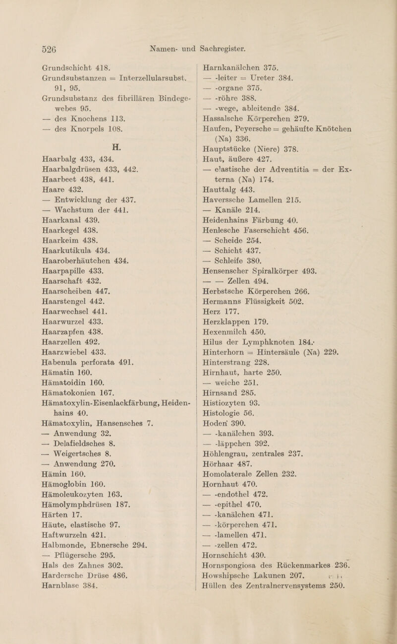 Grundschicht 418. Grundsubstanzen = Interzellularsubst. 91, 95. Grundsubstanz des fibrillären Bindege¬ webes 95. — des Knochens 113. — des Knorpels 108. H. Haarbalg 433, 434. Haarbalgdrüsen 433, 442. Haarbeet 438, 441. Haare 432. — Entwicklung der 437. — Wachstum der 441. Haarkanal 439. Haarkegel 438. Haarkeim 438. Haarkutikula 434. Haaroberhäutchen 434. Haarpapille 433. Haarschaft 432. Haarscheiben 447. Haarstengel 442. Haarwechsel 441. Haarwurzel 433. Haarzapfen 438. Haarzellen 492. Haarzwiebel 433. Habenula perforata 491. Hämatin 160. Hämatoidin 160. Hämatokonien 167. Hämatoxylin-Eisenlackfärbung, Heiden¬ hains 40. Hämatoxylin, Hansensches 7. — Anwendung 32. — Delafieldsch.es 8. —■ Weigertsches 8. — Anwendung 270. Hämin 160. Hämoglobin 160. Hämoleukozyten 163. Hämolymphdrüsen 187. Härten 17. Häute, elastische 97. Haft wurzeln 421. Halbmonde, Ebnersche 294. — Pflügersche 295. Hals des Zahnes 302. Hardersche Drüse 486. Harnblase 384. Harnkanälchen 375. — -leiter = Ureter 384. — -organe 375. — -röhre 388. —- -wege, ableitende 384. Hassalsche Körperchen 279. Haufen, Peyersche = gehäufte Knötchen (Na) 336. Hauptstücke (Niere) 378. Haut, äußere 427. —• elastische der Adventitia = der Ex¬ terna (Na) 174. Hauttalg 443. Haverssche Lamellen 215. — Kanäle 214. Heidenhains Färbung 40. Henlesche Faserschicht 456. — Scheide 254. — Schicht 437. — Schleife 380. Hensenscher Spiralkörper 493. -Zellen 494. Herbstsche Körperchen 266. Hermanns Flüssigkeit 502. Herz 177. Herzklappen 179. Hexenmilch 450. Hilus der Lymphknoten 184.- Hinterhorn — Hintersäule (Na) 229. Hinterstrang 228. Hirnhaut, harte 250. — weiche 251. Hirnsand 285. Histiozyten 93. Histologie 56. Hoden 390. — -kanälchen 393. — -läppchen 392. Höhlengrau, zentrales 237. Hörhaar 487. Homolaterale Zellen 232. Hornhaut 470. — -endothel 472. — -epithel 470. — -kanälchen 471. — -körperchen 471. — -lamellen 471. — -zellen 472. Hornschicht 430. Hornspongiosa des Rückenmarkes 236. Howshipsche Lakunen 207. n 11 Hüllen des Zentralnervensystems 250.
