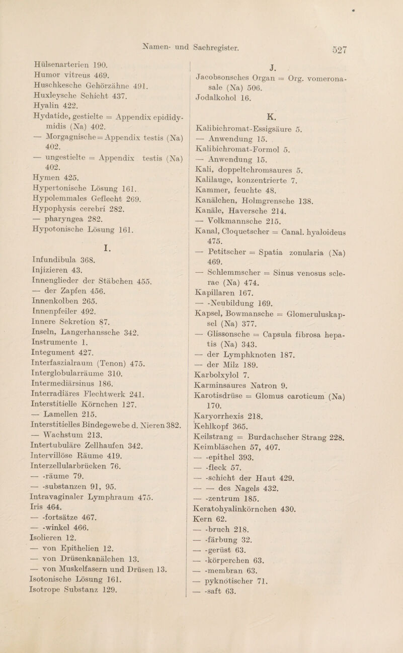 Hülsenarterien 190. Humor vitreus 469. Huschkesche Gehörzähne 491. Huxleysche Schicht 437. Hyalin 422. Hydatide, gestielte = Appendix epididy- midis (Na) 402. — Morgagnische = Appendix testis (Na) 402. — ungestielte = Appendix testis (Na) 402. Hymen 425. Hypertonische Lösung 161. Hypolemmales Geflecht 269. Hypophysis cerebri 282. — pharyngea 282. Hypotonische Lösung 161. I. Infundibula 368. Injizieren 43. Innenglieder der Stäbchen 455. — der Zapfen 456. Innenkolben 265. Innenpfeiler 492. Innere Sekretion 87. Inseln, Langerhanssche 342. Instrumente 1. Integument 427. Interfaszialraum (Tenon) 475. Interglobularräume 310. Intermediärsinus 186. Interradiäres Flechtwerk 241. Interstitielle Körnchen 127. — Lamellen 215. Interstitielles Bindegewebe d. Nieren 382. — Wachstum 213. Intertubuläre Zellhaufen 342. Intervillöse Räume 419. Interzellularbrücken 76. — -räume 79. — -Substanzen 91, 95. Intra vaginaler Lymphraum 475. Iris 464. — -fortsätze 467. — -winkel 466. Isolieren 12. — von Epithelien 12. — von Drüsenkanälchen 13. — von Muskelfasern und Drüsen 13. Isotonische Lösung 161. Isotrope Substanz 129. J. Jacobsonsch.es Organ = Org. vomerona- sale (Na) 506. Jodalkohol 16. K. Kalibichromat-Essigsäure 5. — Anwendung 15. Kalibichromat-Formol 5. — Anwendung 15. Kali, doppeltchromsaures 5. Kalilauge, konzentrierte 7. Kammer, feuchte 48. Kanälchen, Holmgrensche 138. Kanäle, Haversche 214. — Volkmannsche 215. Kanal, Cloquetscher = Canal, hyaloideus 475. — Petitscher = Spatia zonularia (Na) 469. — Schlemmscher = Sinus venosus scle- rae (Na) 474. Kapillaren 167. — -Neubildung 169. Kapsel, Bowmansche = Glomeruluskap- sel (Na) 377. — Glissonsche = Capsula fibrosa hepa- tis (Na) 343. — der Lymphknoten 187. — der Milz 189. Karbolxylol 7. Karminsaures Natron 9. Karotisdrüse = Glomus caroticum (Na) 170. Karyorrhexis 218. Kehlkopf 365. Keilstrang - Burdachscher Strang 228. Keimbläschen 57, 407. — -epithel 393. — -fleck 57. — -Schicht der Haut 429. — — des Nagels 432. — -Zentrum 185. Keratohyalinkörnchen 430. Kern 62. — -bruch 218. — -färbung 32. —- -gerüst 63. — -körperchen 63. — -membran 63. — pyknötischer 71. — -saft 63.
