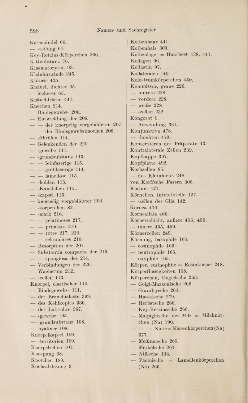 Kernspindel 66. — -teilung 64. Key-Retzius-Körperchen 266. Kittsubstanz 76. Klasmatozyten 93. Kleinhirnrinde 245. Klitoris 425. Knäuel, dichter 65. -— lockerer 65. Knäueldrüsen 444. Knochen 214. — Bindegewebs- 206«, •— Entwicklung der 206. --der knorpelig vorgebildeten 207. .— — der Bindegewebsknochen 206. -— -fibrillen 114. — Gelenkenden der 220. ■— -ge webe 111. — -grundsubstanz 113. -— — feinfaserige 115. — — grobfaserige 114. -— — lamellöse 115. — -höhlen 115. — -Kanälchen 115.. — -kapsel 115. — knorpelig vorgebildeter 206. — -körperchen 82. — -mark 216. — — gelatinöses 217. — — primäres 210. -rotes 217, 210. — — sekundäres 210. -— Resorption der 207. ■— Substantia compacta der 215. -— — spongiosa des 214. — Verbindungen der 220. -— Wachstum 212. — -zellen 113. Knorpel, elastischer 110. — Bindegewebs- 111. — der Bronchialäste 369. — des Kehlkopfes 366. — der Luftröhre 367. -gewebe 105. ■-grundsubstanz 108. — hyaliner 108. Knorpelkapsel 109. — -territorien 109. Knorpelzellen 107. Knospung 68. Knötchen 189. Kochsalzlösung 3. Kolbenhaar 441. | Kolbenhals 303. Kolbenlager = Haarbeet 438, 441. Kollagen 96. Kollastin 97. Kollateralen 140. Kolostrumkörperchen 450. Kommissur, graue 229. — hintere 228. — vordere 228. — weiße 228, — -zellen 232. Kongorot 9. — Anwendung 361. Konjunktiva 478. — -buchten 479. Konservieren der Präparate 43. Kontralaterale Zellen 232. Kopfkappe 397. Kopfplatte 492. Korbzellen 85. — des Kleinhirns 248. von Korffsche Fasern 306. Korium 427. Körnchen, interstitielle 127. — -zellen der Glia 142. Kornea 470. Kornealfalz 466. Körnerschicht, äußere 456, 459. — innere 455, 459. Körnerzellen 249. Körnung, basophile 165. — eosinophile 165. — neutrophile 165. — oxyphile 165. Körper, eosinophile — Eosinkörper 248. Körperflüssigkeiten 158. Körperchen, Dogielsche 265. — Golgi-Mazzonische 266. — Grandrysche 264. — Hassalsche 279. — Herbstsche 266. — Key-Retziussche 266. — Malpighische der Milz = Milzknöt¬ chen (Na) 190. — — — Niere = Nierenkörperchen (Na) 377. — Meißnersche 265. — Merkelsche 264. — Nißlsche 136. — Pacinische = Lamellenkörperchen (Na) 266.