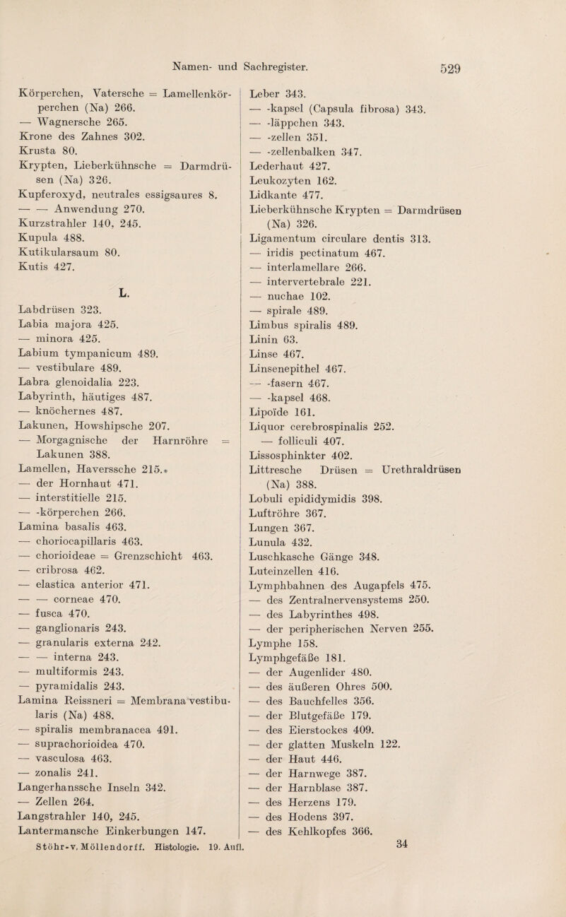 Körperchen, Vatersche — Lamellenkör¬ perchen (Na) 266. — Wagnersche 265. Krone des Zahnes 302. Krusta 80. Krypten, Lieberkühnsche = Darmdrü¬ sen (Na) 326. Kupferoxyd, neutrales essigsaures 8. — — Anwendung 270. Kurzstrahler 140, 245. Kupula 488. Kutikularsaum 80. Kutis 427. L. Labdrüsen 323. Labia majora 425. — minora 425. Labium tympanicum 489. — vestibuläre 489. Labra glenoidalia 223. Labyrinth, häutiges 487. — knöchernes 487. Lakunen, Howshipsche 207. — Morgagnische der Harnröhre = Lakunen 388. Lamellen, Haverssche 215.» — der Hornhaut 471. — interstitielle 215. — -körperchen 266. Lamina basalis 463. — choriocapillaris 463. — chorioideae = Grenzschicht 463. — cribrosa 462. -— elastica anterior 471. — — corneae 470. — fusca 470. — ganglionaris 243. — granularis externa 242. — — interna 243. — multiformis 243. — pyramidalis 243. Lamina Reissneri = Membrana vestibu- laris (Na) 488. — spiralis membranacea 491. — suprachorioidea 470. — vasculosa 463. — zonalis 241. Langerhanssche Inseln 342. — Zellen 264. Langstrahler 140, 245. Lantermansche Einkerbungen 147. Stöhr-v, Möllendorff. Histologie. 19. Au fl. Leber 343. -kapsel (Capsula fibrosa) 343. — -läppchen 343. — -zellen 351. — -zellenbalken 347. Lederhaut 427. Leukozyten 162. Lidkante 477. Lieberkühnsche Krypten = Darmdrüsen (Na) 326. Ligamentum circulare dentis 313. — iridis pectinatum 467. — interlamellare 266. — intervertebrale 221. — nuchae 102. — spirale 489. Limbus spiralis 489. Linin 63. Linse 467. Linsenepithel 467. -fasern 467. — -kapsel 468. Lipoide 161. Liquor cerebrospinalis 252. — folliculi 407. Lissosphinkter 402. Littresche Drüsen = Urethral drüsen (Na) 388. Lobuli epididymidis 398. Luftröhre 367. Lungen 367. Lunula 432. Luschkasche Gänge 348. Luteinzellen 416. Lymphbahnen des Augapfels 475. — des Zentralnervensystems 250. — des Labyrinthes 498. — der peripherischen Nerven 255. Lymphe 158. Lymphgefäße 181. — der Augenlider 480. — des äußeren Ohres 500. — des Bauchfelles 356. — der Blutgefäße 179. — des Eierstockes 409. — der glatten Muskeln 122. — der Haut 446. — der Harnwege 387. — der Harnblase 387. — des Herzens 179. — des Hodens 397. — des Kehlkopfes 366. 34