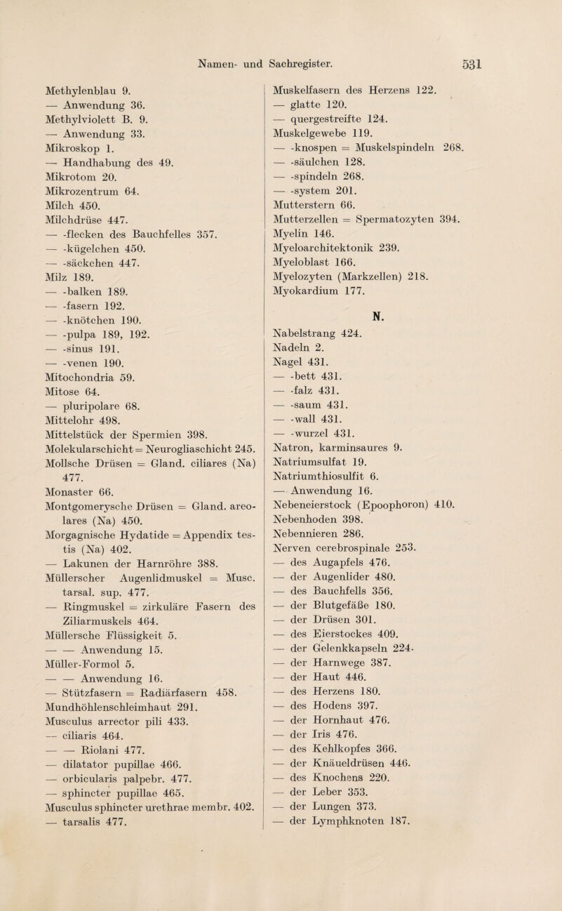 Methylenblau 9. — Anwendung 36. Methylviolett B. 9. — Anwendung 33. Mikroskop 1. —- Handhabung des 49. Mikrotom 20. Mikrozentrum 64. Milch 450. Milchdrüse 447. — -flecken des Bauchfelles 357. — -kügelchen 450. — -Säckchen 447. Milz 189. — -balken 189. — -fasern 192. — -knötchen 190. -— -pulpa 189, 192. — -sinus 191. — -venen 190. Mitochondria 59. Mitose 64. — pluripolare 68. Mittelohr 498. Mittelstück der Spermien 398. Molekularschicht = Neurogliaschicht 245. Mollsche Drüsen = Gland. ciliares (Na) 477. Monaster 66. Montgomerysche Drüsen = Gland. areo- lares (Na) 450. Morgagnische Hydatide = Appendix tes- tis (Na) 402. — Lakunen der Harnröhre 388. Müllerscher Augenlidmuskel = Muse. tarsal. sup. 477. — Ringmuskel = zirkuläre Fasern des Ziliarmuskels 464. Müllersche Flüssigkeit 5. — — Anwendung 15. Müller-For mol 5. — — Anwendung 16. — Stützfasern = Radiärfasern 458. Mundhöhlenschleimhaut 291. Musculus arrector pili 433. — ciliaris 464. — — Riolani 477. — dilatator pupillae 466. — orbicularis palpebr. 477. — sphincter pupillae 465. Musculus sphincter urethrae membr. 402. — tarsalis 477. Muskelfasern des Herzens 122. — glatte 120. — quergestreifte 124. Muskelgewebe 119. — -knospen = Muskelspindeln 268. — -säulchen 128. — -spindein 268. — -System 201. Mutterstern 66. Mutterzellen = Spermatozyten 394. Myelin 146. Myeloarchitektonik 239. Myeloblast 166. Myelozyten (Markzellen) 218. Myokardium 177. N. Nabelstrang 424. Nadeln 2. Nagel 431. — -bett 431. -falz 431. — -säum 431. — -wall 431. — -wurzel 431. Natron, karminsaures 9. Natriumsulfat 19. Natriumthiosulfit 6. — Anwendung 16. Nebeneierstock (Epoophoron) 410. Nebenhoden 398. Nebennieren 286. Nerven cerebrospinale 253. — des Augapfels 476. — der Augenlider 480. —- des Bauchfells 356. — der Blutgefäße 180. — der Drüsen 301. — des Eierstockes 409. — der Gelenkkapseln 224- — der Harnwege 387. — der Haut 446. — des Herzens 180. — des Hodens 397. — der Hornhaut 476. — der Iris 476. — des Kehlkopfes 366. — der Knäueldrüsen 446. — des Knochens 220. — der Leber 353. — der Lungen 373. — der Lymphknoten 187.
