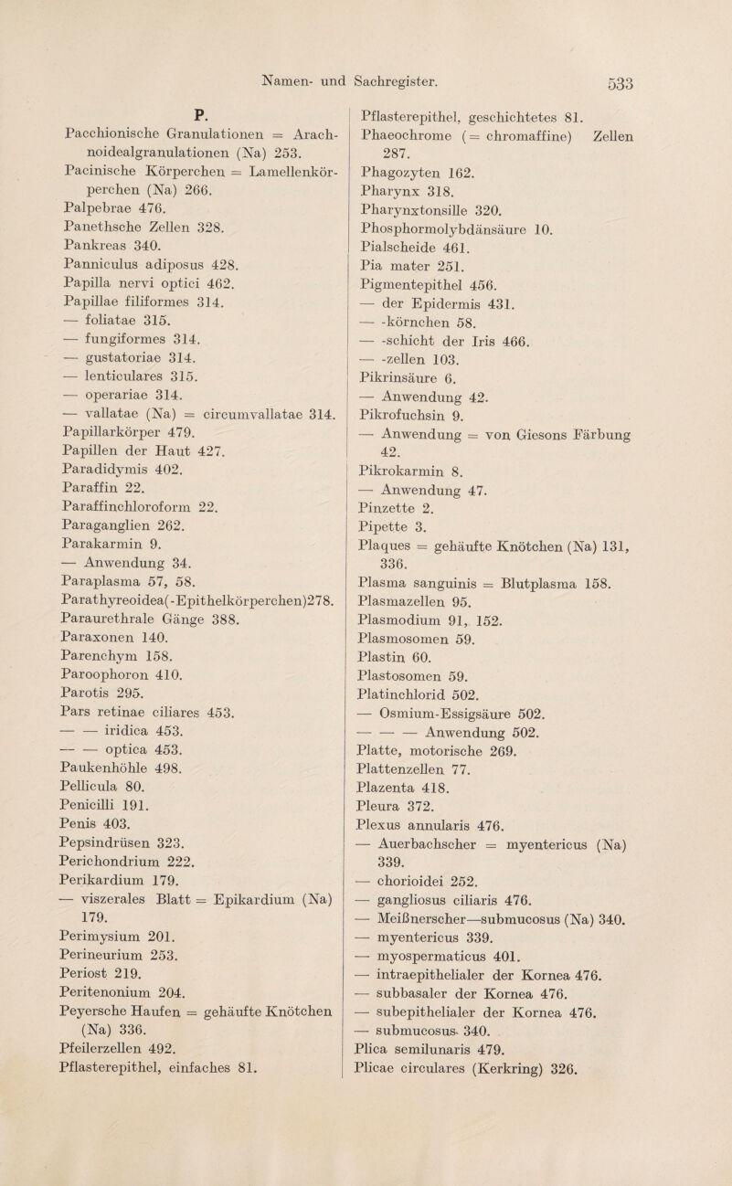 P. Pacchionische Granulationen = Arach- noidealgranulationen (Na) 253. Pacinische Körperchen = Lamellenkör¬ perchen (Na) 266. Palpebrae 476. Panethsche Zellen 328. Pankreas 340. Panniculus adiposus 428. Papilla nervi optici 462. Papillae filiformes 314. — foliatae 315. — fungiformes 314. — gustatoriae 314. — lenticulares 315. — operariae 314. — vallatae (Na) = circumvallatae 314. Papillarkörper 479. Papillen der Haut 427. Paradidymis 402. Paraffin 22. Paraffinchloroform 22. Paraganglien 262. Parakarmin 9. — Anwendung 34. Paraplasma 57, 58. Parathyreoidea(-Epithelkörpercken)278. Paraurethrale Gänge 388. Paraxonen 140. Parenchym 158. Paroophoron 410. Parotis 295. Pars retinae ciliares 453. — — iridica 453. — — optica 453. Paukenhöhle 498. Pellicula 80. Penicilli 191. Penis 403. Pepsindrüsen 323. Perichondrium 222. Perikardium 179. — viszerales Blatt = Epikardium (Na) 179. Perimysium 201. Perineurium 253. Periost 219. Peritenonium 204. Peyersche Haufen — gehäufte Knötchen (Na) 336. Pfeilerzellen 492. Pflasterepithel, einfaches 81. Pflasterepithel, geschichtetes 81. Phaeochrome (= chromaffine) Zellen 287. Phagozyten 162. Pharynx 318. Pharynxtonsille 320. Phosphormolybdänsäure 10. Pialscheide 461. Pia mater 251. Pigmentepithel 456. — der Epidermis 431. — -körnchen 58. -Schicht der Iris 466. — -zellen 103. Pikrinsäure 6. — Anwendung 42. Pikrofuchsin 9. — Anwendung = von Giesons Färbung 42. Pikrokarmin 8. — Anwendung 47. Pinzette 2. Pipette 3. Plaques = gehäufte Knötchen (Na) 131, 336. Plasma sanguinis = Blutplasma 158. Plasmazellen 95. Plasmodium 91, 152. Plasmosomen 59. Plastin 60. Plastosomen 59. Platinchlorid 502. — Osmium-Essigsäure 502. — — — Anwendung 502. Platte, motorische 269. Plattenzellen 77. Plazenta 418. Pleura 372. Plexus annularis 476. — Auerbachscher = myentericus (Na) 339. — chorioidei 252. — gangliosus ciliaris 476. — Meißnerscher—submucosus (Na) 340. — myentericus 339. — myospermaticus 401. — intraepithelialer der Kornea 476. — subbasaler der Kornea 476. — subepithelialer der Kornea 476. — submucosus. 340. Plica semilunaris 479. Plicae circulares (Kerkring) 326.