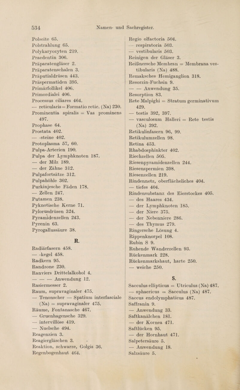 Polseite 65. Polstrahlung 65. Polykaryozyten 219. Praedentin 306. Präparatengläser 2. Präparatenschalen 3. Präputialdrüsen 443. Präspermatiden 395. Primärfollikel 406. Primordialei 406. Processus ciliares 464. — reticularis = Formatio retic. (Na) 230. Prominentia spiralis = Vas prominens 497. Prophase 64. Prostata 402. — -steine 402. Protoplasma 57, 60. Pulpa-Arterien 190. Pulpa der Lymphknoten 187. — der Milz 189. — der Zähne 312. Pulpafortsätze 312. Pulpahöhle 302. Purkinjesche Fäden 178. — Zellen 247. Putamen 238. Pyknotische Kerne 71. Pylorusdrüsen 324. Pyramidenzellen 243. Pyrenin 63. Pyrogallussäure 38. R. Radiärfasern 458. — -kegel 458. Radkern 95. Randzone 230. Ranviers Drittelalkohol 4. — — — Anwendung 12. Rasiermesser 2. Raum, supravaginaler 475. — Tenonscher — Spatium interfasciale (Na) = supravaginaler 475. Räume, Fontanasche 467. — Gruenhagensche 329. — intervillöse 419. — Nuelsche 494. Reagenzien 3. Reagiergläschen 3. Reaktion, schwarze, Golgis 36. Regenbogenhaut 464. Regio olfactoria 504. - respiratoria 503. — vestibularis 503. Reinigen der Gläser 3. Reißnersche Membran = Membrana ves¬ tibularis (Na) 488. Remaksches Hemiganglion 318. Resorzin-Fuchsin 9. — — Anwendung 35. Resorption 83. Rete Malpighi = Stratum germinativum 429. — testis 392, 397. — vasculosum Halleri — Rete testis (Na) 392. Retikulinfasern 96, 99. Retikulumzellen 98. Retina 453. Rhabdosphinkter 402. Riechzellen 505. Riesenpyramidenzellen 244. Riesenspermien 398. Riesenzellen 219. Rindennetz, oberflächeliches 404. — tiefes 404. Rindensubstanz des Eierstockes 405. — des Haares 434. — der Lymphknoten 185. — der Niere 375. — der Nebenniere 286. — des Thymus 279. Ringersche Lösung 4. Rippenknorpel 108. Rubin S 9. Ruhende Wanderzellen 93. Rückenmark 228. Rückenmarkshaut, harte 250. — weiche 250. S. Saeculus ellipticus = Utriculus (Na) 487. — sphaericus = Saeculus (Na) 487. Saccus endolymphaticus 487. Saffranin 9. — Anwendung 33. Saftkanälchen 181. — der Kornea 471. Saftlücken 95. — der Hornhaut 471. Salpetersäure 5. — Anwendung 18. Salzsäure 5.