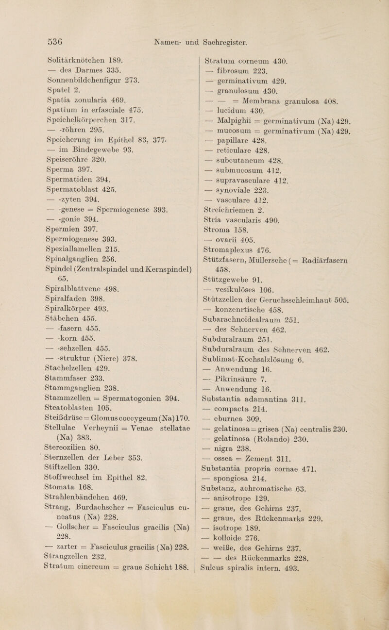 Solitärknötchen 189. — des Darmes 335. Sonnenbildchenfigur 273. Spatel 2. Spatia zonularia 469. Spatium in erfasciale 475. Speichelkörperchen 317. — -röhren 295. Speicherung im Epithel 83, 377- — im Bindegewebe 93. Speiseröhre 320. Sperma 397. Spermatiden 394. Spermatoblast 425. — -zyten 394. — -genese = Spermiogenese 393. -gonie 394. Spermien 397. Spermiogenese 393. Speziallamellen 215. Spinalganglien 256. Spindel (Zentralspindel und Kernspindel) 65. Spiral bla ttvene 498. Spiralfaden 398. Spiralkörper 493. Stäbchen 455. — -fasern 455. — -körn 455. — -sehzellen 455. -Struktur (Niere) 378. Stachelzellen 429. Stammfaser 233. Stammganglien 238. Stammzellen = Spermatogonien 394. Steatoblasten 105. Steißdrüse = Glomus coccygeum (Na) 170. Stellulae Verheynii = Venae stellatae (Na) 383. Stereozilien 80. Sternzellen der Leber 353. Stiftzellen 330. Stoffwechsel im Epithel 82. Stomata 168. Strahlenbändchen 469. Strang, Burdachscher = Fasciculus cu- neatus (Na) 228. — Gollscher == Fasciculus gracilis (Na) 228. — zarter = Fasciculus gracilis (Na) 228. Strangzellen 232. Stratum cinereum = graue Schicht 188. Stratum corneum 430. — fibrosum 223. — germinativum 429. — granulosum 430. — — = Membrana granulosa 408. — lucidum 430. — Malpighii = germinativum (Na) 429. — mucosum = germinativum (Na) 429. — papillare 428. — reticulare 428. — subcutaneum 428. — submucosum 412. — supravasculare 412. — synoviale 223. — vasculare 412. Streichriemen 2. Stria vascularis 490. Stroma 158. — ovarii 405. Stromaplexus 476. Stützfasern, Müllersche (= Radiärfasern 458. Stützgewebe 91. — vesikulöses 106. Stützzellen der Geruchsschleimhaut 505. — konzenrtische 458. Subarachnoidealraum 251. — des Sehnerven 462. Subduralraum 251. Subduralraum des Sehnerven 462. Sublimat-Kochsalzlösung 6. — Anwendung 16. — Pikrinsäure 7. — Anwendung 16. Substantia adamantina 311. — compacta 214. — eburnea 309. — gelatinosa = grisea (Na) centralis 230. — gelatinosa (Rolando) 230. — nigra 238. — ossea = Zement 311. Substantia propria cornae 471. — spongiosa 214. Substanz, achromatische 63. — anisotrope 129. — graue, des Gehirns 237. — graue, des Rückenmarks 229. — isotrope 189. — kolloide 276. — weiße, des Gehirns 237. — — des Rückenmarks 228. Sulcus spiralis intern. 493.