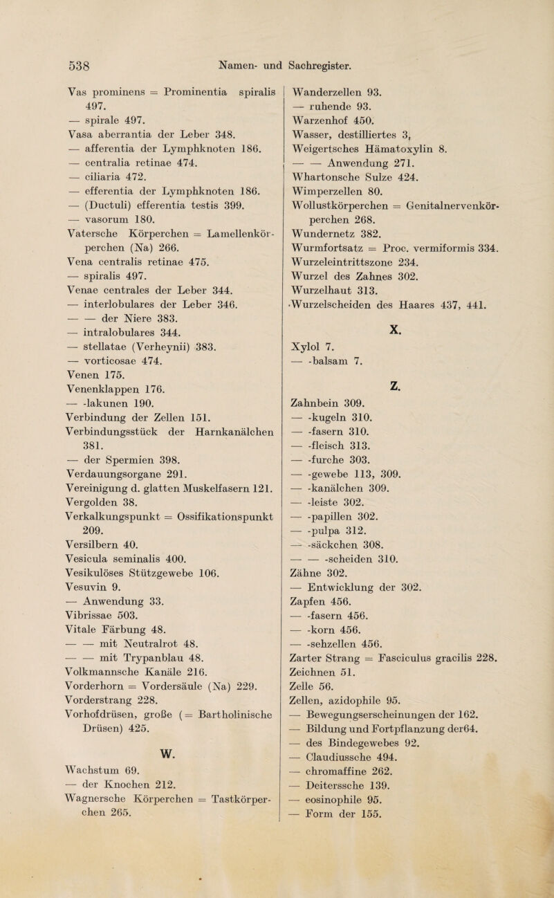 Vas prominens == Prominentia spiralis 497. — spirale 497. Vasa aberrantia der Leber 348. — afferentia der Lymphknoten 186. — centralia retinae 474. — ciliaria 472. — efferentia der Lymphknoten 186. — (Ductuli) efferentia testis 399. — vasorum 180. Vatersche Körperchen = Lamellenkör¬ perchen (Na) 266. Vena centralis retinae 475. — spiralis 497. Venae centrales der Leber 344. — interlobulares der Leber 346. — — der Niere 383. — intralobulares 344. — stellatae (Verheynii) 383. — vorticosae 474. Venen 175. Venenklappen 176. — -lakunen 190. Verbindung der Zellen 151. Verbindungsstück der Harnkanälchen 381. — der Spermien 398. Verdauungsorgane 291. Vereinigung d. glatten Muskelfasern 121. Vergolden 38. Verkalkungspunkt = Ossifikationspunkt 209. Versilbern 40. Vesicula seminalis 400. Vesikulöses Stützgewebe 106. Vesuvin 9. — Anwendung 33. Vibrissae 503. Vitale Färbung 48. — — mit Neutralrot 48. — — mit Trypanblau 48. Volkmannsche Kanäle 216. Vorderhorn = Vordersäule (Na) 229. Vorderstrang 228. Vorhofdrüsen, große ( = Bart höhnische Drüsen) 425. w. Wachstum 69. — der Knochen 212. Wagnersche Körperchen — Tastkörper¬ chen 265. Wanderzellen 93. — ruhende 93. Warzenhof 450. Wasser, destilliertes 3, Weigertsches Hämatoxylin 8. — — Anwendung 271. Whartonsche Sülze 424. Wimperzellen 80. Wollustkörperchen = Genitalnervenkör- perchen 268. Wundernetz 382. Wurmfortsatz = Proc. vermiformis 334. Wurzeleintrittszone 234. Wurzel des Zahnes 302. Wurzelhaut 313. •Wurzelscheiden des Haares 437, 441. X. Xylol 7. — -balsam 7. Z. Zahnbein 309. — -kugeln 310. — -fasern 310. — -fleisch 313. — -furche 303. — -gewebe 113, 309. — -kanälchen 309. — -leiste 302. — -papillen 302. — -pulpa 312. — -säckchen 308. — — -scheiden 310. Zähne 302. — Entwicklung der 302. Zapfen 456. — -fasern 456. — -körn 456. — -sehzellen 456. Zarter Strang = Fasciculus gracilis 228. Zeichnen 51. Zelle 56. Zellen, azidophile 95. — Bewegungserscheinungen der 162. — Bildung und Fortpflanzung der64. — des Bindegewebes 92. — Claudiussche 494. — chromaffine 262. — Deiterssche 139. — eosinophile 95. — Form der 155.