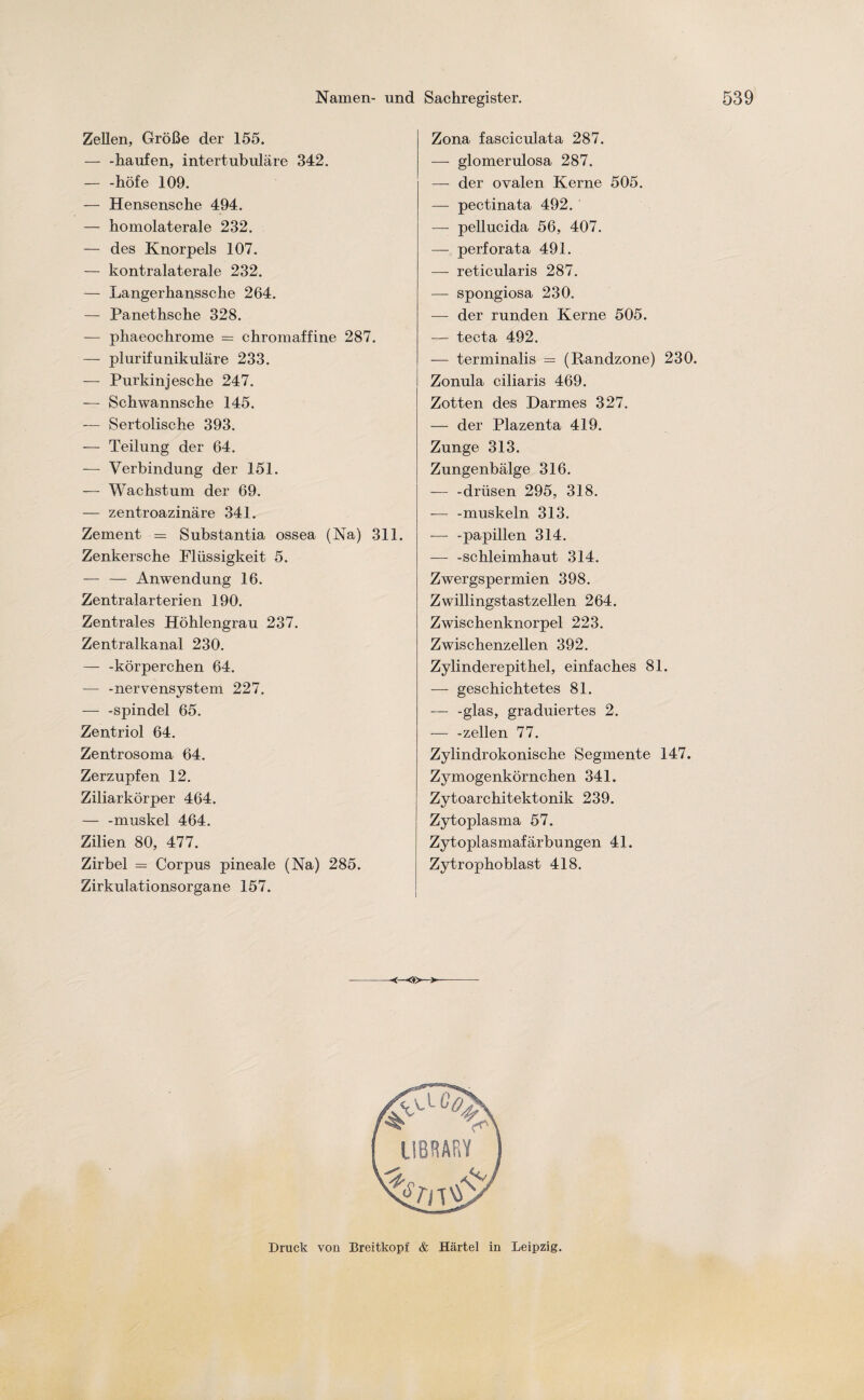 Zellen, Größe der 155. — -häufen, intertubuläre 342. — -höfe 109. — Hensensche 494. — homolaterale 232. — des Knorpels 107. — kontralaterale 232. — Langerhanssche 264. — Panethsche 328. — phaeochrome = chromaffine 287. — plurifunikuläre 233. — Purkinjesche 247. — Schwannsche 145. — Sertolische 393. — Teilung der 64. — Verbindung der 151. — Wachstum der 69. — zentroazinäre 341. Zement = Substantia ossea (Na) 311. Zenkersche Flüssigkeit 5. — — Anwendung 16. Zentralarterien 190. Zentrales Höhlengrau 237. Zentralkanal 230. — -körperchen 64. -— -nervensystem 227. — -Spindel 65. Zentriol 64. Zentrosoma 64. Zerzupfen 12. Ziliarkörper 464. — -muskel 464. Zilien 80, 477. Zirbel = Corpus pineale (Na) 285. Zirkulationsorgane 157. Zona fascieulata 287. — glomerulosa 287. — der ovalen Kerne 505. — pectinata 492. — pellucida 56, 407. — perforata 491. —- reticularis 287. — spongiosa 230. — der runden Kerne 505. — tecta 492. — terminalis = (Randzone) 230. Zonula ciliaris 469. Zotten des Darmes 327. — der Plazenta 419. Zunge 313. Zungenbälge 316. — -drlisen 295, 318. -— -muskeln 313. -— -papillen 314. — -Schleimhaut 314. Zwergspermien 398. Zwillingstastzellen 264. Zwischenknorpel 223. Zwischenzellen 392. Zylinderepithel, einfaches 81. — geschichtetes 81. — -glas, graduiertes 2. — -zellen 77. Zylindrokonische Segmente 147. Zymogenkörnchen 341. Zytoarchitektonik 239. Zytoplasma 57. Zytoplasmafärbungen 41. Zytrophoblast 418. <♦>—>- Druck von Breitkopf & Härtel in Leipzig.