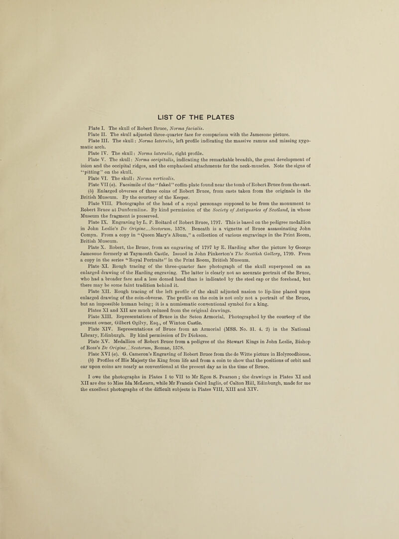 LIST OF THE PLATES Plate I. The skull of Robert Bruce, Norma facialis. Plate II. The skull adjusted three-quarter face for comparison with the Jamesone picture. Plate III. The skull: Norma lateralis, left profile indicating the massive ramus and missing zygo¬ matic arch. Plate IV. The skull: Norvia lateralis, right profile. Plate V. The skull: Norma occipitalis, indicating the remarkable breadth, the great development of inion and the occipital ridges, and the emphasised attachments for the neck-muscles. Note the signs of “pitting” on the skull. Plate VI. The skull: Norma verticalis. Plate VII (a). Facsimile of the “ faked” coffin-plate found near the tomb of Robert Bruce from the cast. (b) Enlarged obverses of three coins of Robert Bruce, from casts taken from the originals in the British Museum. By the courtesy of the Keeper. Plate VIII. Photographs of the head of a royal personage supposed to be from the monument to Robert Bruce at Dunfermline. By kind permission of the Society of Antiquaries of Scotland, in whose Museum the fragment is preserved. Plate IX. Engraving by L. P. Boitard of Robert Bruce, 1797. This is based on the pedigree medallion in John Leslie’s Be Origine...Scotorum, 1578. Beneath is a vignette of Bruce assassinating John Comyn. From a copy in “Queen Mary’s Album,” a collection of various engravings in the Print Room, British Museum. Plate X. Robert, the Bruce, from an engraving of 1797 by E. Harding after the picture by George Jamesone formerly at Taymouth Castle. Issued in John Pinkerton’s The Scottish Gallery, 1799. From a copy in the series “Royal Portraits” in the Print Room, British Museum. Plate XI. Rough tracing of the three-quarter face photograph of the skull superposed on an enlarged drawing of the Harding engraving. The latter is clearly not an accurate portrait of the Bruce, who had a broader face and a less domed head than is indicated by the steel cap or the forehead, but there may be some faint tradition behind it. Plate XII. Rough tracing of the left profile of the skull adjusted nasion to lip-line placed upon enlarged drawing of the coin-obverse. The profile on the coin is not only not a portrait of the Bruce, but an impossible human being; it is a numismatic conventional symbol for a king. Plates XI and XII are much reduced from the original drawings. Plate XIII. Representations of Bruce in the Seton Armorial. Photographed by the courtesy of the present owner, Gilbert Ogilvy, Esq., of Winton Castle. Plate XIV. Representations of Bruce from an Armorial (MSS. No. 31. 4. 2) in the National Library, Edinburgh. By kind permission of Dr Dickson. Plate XV. Medallion of Robert Bruce from a pedigree of the Stewart Kings in John Leslie, Bishop of Ross’s Be Origine.'.Scotorum, Romae, 1578. Plate XVI (a). G. Cameron’s Engraving of Robert Bruce from the de Witte picture in Holyroodhouse. (6) Profiles of His Majesty the King from life and from a coin to show that the positions of orbit and ear upon coins are nearly as conventional at the present day as in the time of Bruce. I owe the photographs in Plates I to VII to Mr Egon S. Pearson ; the drawings in Plates XI and XII are due to Miss Ida McLearn, while Mr Francis Caird Inglis, of Calton Hill, Edinburgh, made for me the excellent photographs of the difficult subjects in Plates VIII, XIII and XIV.