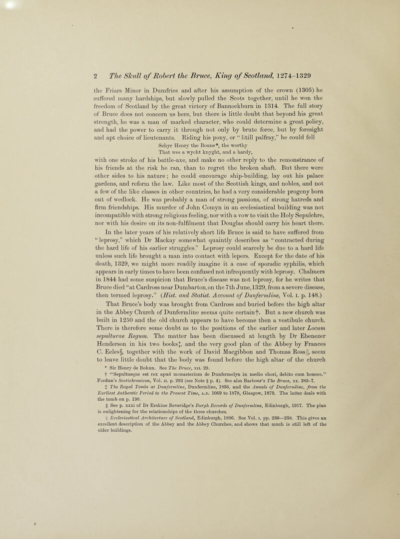 the Friars Minor in Dumfries and after his assumption of the crown (1305) he suffered many hardships, but slowly pulled the Scots together, until he won the freedom of Scotland by the great victory of Bannockburn in 1314. The full story of Bruce does not concern us here, but there is little doubt that beyond his great strength, he was a man of marked character, who could determine a great policy, and had the power to carry it through not only by brute force, but by foresight and apt choice of lieutenants. Riding his pony, or “ litill palfray,” he could fell Schyr Henry the Bonne*, the worthy That wes a wycht knyght, and a hardy, with one stroke of his battle-axe, and make no other reply to the remonstrance of his friends at the risk he ran, than to regret the broken shaft. But there were other sides to his nature ; he could encourage ship-building, lay out his palace gardens, and reform the law. Like most of the Scottish kings, and nobles, and not a few of the like classes in other countries, he had a very considerable progeny born out of wedlock. He was probably a man of strong passions, of strong hatreds and firm friendships. His murder of John Comyn in an ecclesiastical building was not incompatible with strong religious feeling, nor with a vow to visit the Holy Sepulchre, nor with his desire on its non-fulfilment that Douglas should carry his heart there. In the later years of his relatively short life Bruce is said to have suffered from “ leprosy,” which Dr Mackay somewhat quaintly describes as “ contracted during the hard life of his earlier struggles.” Leprosy could scarcely be due to a hard life unless such life brought a man into contact with lepers. Except for the date of his death, 1329, we might more readily imagine it a case of sporadic syphilis, which appears in early times to have been confused not infrequently with leprosy. Chalmers in 1844 had some suspicion that Bruce’s disease was not leprosy, for he writes that Bruce died “at Cardross near Dumbarton,on the 7th June, 1329, from a severe disease, then termed leprosy.” {Hist, and Statist. Account of Dunfermline, Yol. I. p. 148.) That Bruce’s body was brought from Cardross and buried before the high altar in the Abbey Church of Dunfermline seems quite certain^. But a new church was built in 1250 and the old church appears to have become then a vestibule church. There is therefore some doubt as to the positions of the earlier and later Locum sepulturae Regum. The matter has been discussed at length by Dr Ebenezer Henderson in his two books}, and the very good plan of the Abbey by Frances C. Eeles§, together with the work of David Macgibbon and Thomas Ross||, seem to leave little doubt that the body was found before the high altar of the church * Sir Henry de Bohun. See The Bruce, xii. 29. t “Sepultusque est rex apud monasterium de Dunfermelyn in medio cbori, debito cum honore.” Fordun’s Scotichronicon, Yol. n. p. 292 (see Note § p. 4). See also Barbour’s The Bruce, xx. 285-7. X The Royal Tombs at Dunfermline, Dunfermline, 1856, and the Annals of Dunfermline, from the Earliest Authentic Period to the Present Time, a.d. 1069 to 1878, Glasgow, 1879. The latter deals with the tomb on p. 130. § See p. xxxi of Dr Erskine Beveridge’s Burgh Records of Dunfermline, Edinburgh, 1917. The plan is enlightening for the relationships of the three churches. || Ecclesiastical Architecture of Scotland, Edinburgh, 1896. See Yol. i. pp. 230—258. This gives an excellent description of the Abbey and the Abbey Churches, and shows that much is still left of the older buildings.