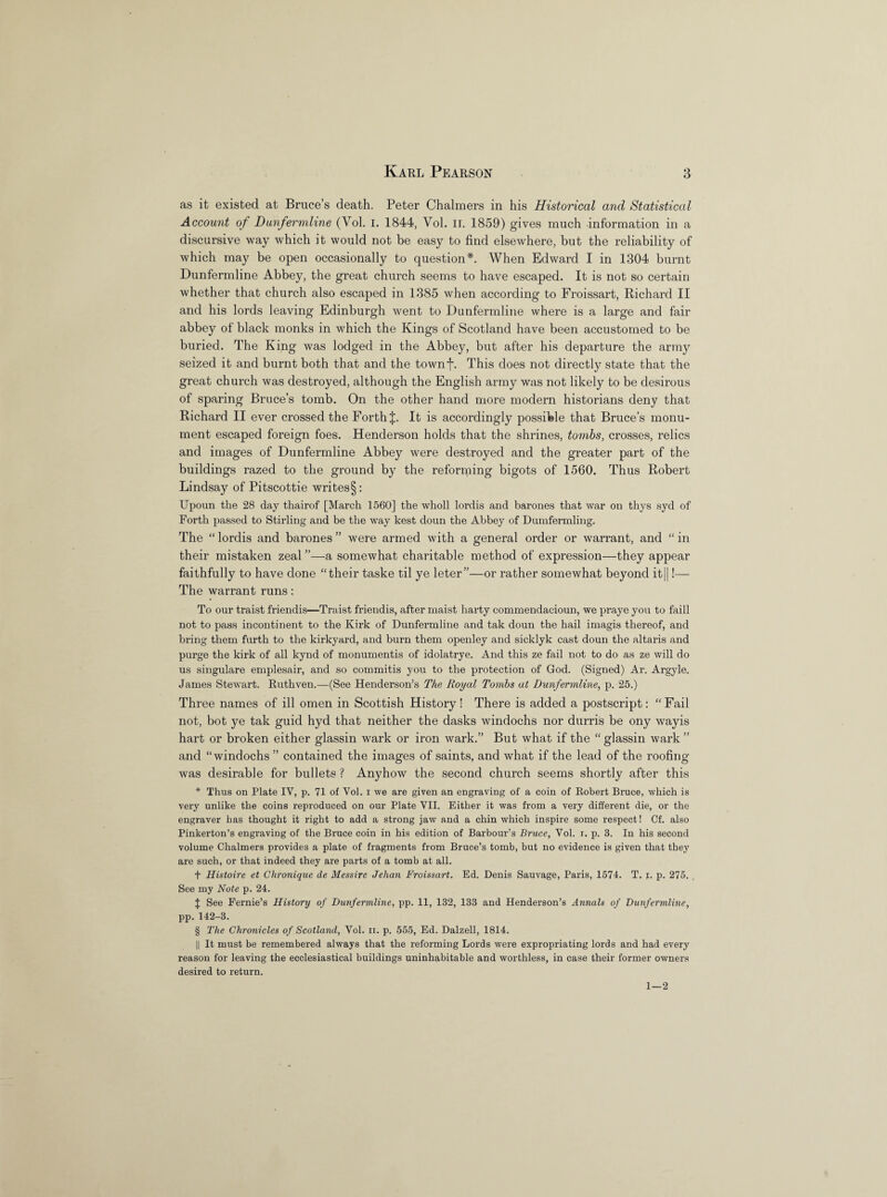 as it existed at Bruce’s death. Peter Chalmers in his Historical and Statistical Account of Dunfermline (Vol. I. 1844, Vol. II. 1859) gives much information in a discursive way which it would not be easy to find elsewhere, but the reliability of which may be open occasionally to question*. When Edward I in 1304 burnt Dunfermline Abbey, the great church seems to have escaped. It is not so certain whether that church also escaped in 1385 when according to Froissart, Richard II and his lords leaving Edinburgh went to Dunfermline where is a large and fair abbey of black monks in which the Kings of Scotland have been accustomed to be buried. The King was lodged in the Abbey, but after his departure the army seized it and burnt both that and the townf. This does not directly state that the great church was destroyed, although the English army was not likely to be desirous of sparing Bruce’s tomb. On the other hand more modern historians deny that Richard II ever crossed the Forth {. It is accordingly possible that Bruce’s monu¬ ment escaped foreign foes. Henderson holds that the shrines, tombs, crosses, relics and images of Dunfermline Abbey were destroyed and the greater part of the buildings razed to the ground by the reforming bigots of 1560. Thus Robert Lindsay of Pitscottie writes §: Upoun the 28 day thairof [March 1560] the wholl lordis and barones that war on thys syd of Forth passed to Stirling and be the way kest doun the Abbey of Dumfermling. The “ lordis and barones ” were armed with a general order or warrant, and “ in their mistaken zeal ”—a somewhat charitable method of expression—they appear faithfully to have done “their taske til ye leter”—or rather somewhat beyond it||!— The warrant runs: To our traist friendis—Traist friendis, after maist harty commendacioun, we praye you to faill not to pass incontinent to the Kirk of Dunfermline and tak doun the hail imagis thereof, and bring them furth to the kirkyard, and burn them openley and sicklyk cast doun the altaris and purge the kirk of all kynd of monumentis of idolatrye. And this ze fail not to do as ze will do us singulare emplesair, and so commitis you to the protection of God. (Signed) Ar. Argyle. James Stewart. Ruthven.—(See Henderson’s The Royal Tombs at Dunfermline, p. 25.) Three names of ill omen in Scottish History! There is added a postscript: “Fail not, bot ye tak guid hyd that neither the dasks windochs nor durris be ony wayis hart or broken either glassin wark or iron wark.” But what if the “ glassin wark ” and “windochs ” contained the images of saints, and what if the lead of the roofing was desirable for bullets ? Anyhow the second church seems shortly after this * Thus on Plate IV, p. 71 of Vol. i we are given an engraving of a coin of Robert Bruce, which is very unlike the coins reproduced on our Plate VII. Either it was from a very different die, or the engraver has thought it right to add a strong jaw and a chin which inspire some respect! Cf. also Pinkerton’s engraving of the Bruce coin in his edition of Barbour’s Bruce, Vol. i. p. 3. In his second volume Chalmers provides a plate of fragments from Bruce’s tomb, but no evidence is given that they are such, or that indeed they are parts of a tomb at all. t Histoire et Chronique de Messire Jehan Froissart. Ed. Denis Sauvage, Paris, 1574. T. x. p. 275. See my Note p. 24. J See Fernie’s History of Dunfermline, pp. 11, 132, 133 and Henderson’s Annals of Dunfermline, pp. 142-3. § The Chronicles of Scotland, Vol. n. p. 555, Ed. Dalzell, 1814. || It must be remembered always that the reforming Lords were expropriating lords and had every reason for leaving the ecclesiastical buildings uninhabitable and worthless, in case their former owners desired to return. 1—2