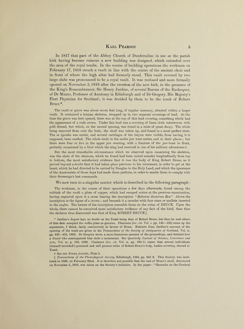 In 1817 that part of the Abbey Church of Dunfermline in use as the parish kirk having become ruinous a new building was designed, which extended over the area of the royal tombs. In the course of building operations the workmen on February 17, 1818 struck a vault in line with the centre of the ancient choir and in front of where the high altar had formerly stood. This vault covered by two large slabs was pronounced to be a royal vault. It was reclosed and more formally opened on November 5,1819 after the erection of the new kirk, in the presence of the King’s Remembrancer, Sir Henry Jardine, of several Barons of the Exchequer, of Dr Munro, Professor of Anatomy in Edinburgh and of Dr Gregory, His Majesty’s First Physician for Scotland; it was decided by them to be the tomb of Robert Bruce *. The vault or grave was about seven feet long, of regular masonry, situated within a larger vault. It contained a human skeleton, wrapped up in two separate coverings of lead. At the time the grave was first opened, there was at the top of this lead covering, something which had the appearance of a rude crown. Under this lead was a covering of linen cloth interwoven with gold thread, but which, on the second opening, was found in a state of great decay. The whole being removed from over the body, the skull was taken up, and found in a most perfect state. The os hyoides was entire, and several cartilages of the larynx were visible, from having, it is supposed, been ossified. The whole teeth in the under jaw were entire, and in their places ; but there were four or five in the upper jaw wanting, with a fracture of the jaw-bone in front, probably occasioned by a blow which the king had received in one of his military adventures +. But the most remarkable circumstance which we observed upon examining the skeleton, was the state of the sternum, which we found had been sawed asunder longitudinally from top to bottom, the most satisfactory evidence that it was the body of King Robert Bruce, as it proved beyond a doubt that it had taken place previous to his interment, in order to get at the heart, which he had directed to be carried by Douglas to the Holy Land, and which the ignorance of the Anatomists of those days had made them perform, in order to enable them to comply with their Soveraign’s last commands. We now turn to a singular matter which is described in the following paragraph : The workmen, in the course of their operations a few days afterwards, found among the rubbish of the vault a plate of copper, which had escaped notice at the previous examination, having engraved upon it a cross bearing the inscription “ Robertus Scotorum Rex.” Above the inscription is the figure of a crown ; and beneath it a crosslet with four stars or mullets inserted in the angles. The letters of the inscription resemble those on the coins of BRUCE. Upon the whole, there cannot be conceived more satisfactory evidence of any fact of the kind, than that the skeleton thus discovered was that of King ROBERT BRUUE J. * Jardine’s Report lays no doubt on the Tomb being that of Robert Bruce, but then he and others of that date accepted the coffin-plate as genuine. Chalmers (loc. cit. Yol. i. pp. 146—150) sums up the arguments, I think, fairly conclusively in favour of Bruce. Extracts from Jardine’s account of the opening of the tomb are given in the Transactions of the Society of Antiquaries of Scotland, Vol. ii. pp. 435—455, 1822. Dr Gregory wrote a more humorous account of the proceedings, and detailed how a friend who accompanied him stole a metatarsal. See Quarterly Journal of Science, Literature and Arts, Vol. ix. p. 138, 1820. Chalmers (loc. cit. Vol. ii. pp. 190-1) states that several individuals (himself included!) procured and still possess relics of Robert Bruce’s body, leaden covering, shroud or Tomb. f See our Norma facialis, Plate I. X Transactions of the Phrenological Society, Edinburgh, 1824, pp. 247-8. This Society was insti¬ tuted in 1820, on February 22nd. It is therefore not possible that the cast of Bruce’s skull, discovered on November 5, 1819, was taken on the Society’s initiative. In the paper: “Remarks on the Cerebral