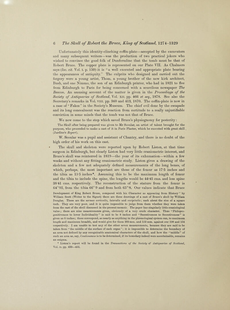 Unfortunately this identity-clinching coffin-plate—accepted by the excavators and many subsequent writers—was the production of two practical jokers who wished to convince the good folk of Dunfermline that the tomb must be that of Robert Bruce. The copper plate is represented on our Plate VII. As Chalmers says (loc. cit. Vol. I. p. 150) it is “a well executed and appropriate plate bearing the appearances of antiquity.” The culprits who designed and carried out the forgery were a young artist, Thom, a young brother of the new kirk architect, Bush, and one Nimmo, the son of an Edinburgh printer, who had in 1821 to flee from Edinburgh to Paris for being concerned with a scurrilous newspaper The Beacon. An amusing account of the matter is given in the Proceedings of the Society of Antiquaries of Scotland, Vol. XII. pp. 466 et seq., 1878. See also the Secretary’s remarks in Vol. VIII. pp. 360 and 413, 1870. The coffin-plate is now in a case of “Fakes” in the Society’s Museum. The chief evil done by the escapade and its long concealment was the reaction from certitude to a really unjustifiable conviction in some minds that the tomb was not that of Bruce. We now come to the step which saved Bruce’s physiognomy for posterity: The Skull after being prepared was given to Mr Scoular, an artist of talent brought for the purpose, who proceeded to make a cast of it in Paris Plaster, which he executed with great skill (Jardine’s Report). W. Scoular was a pupil and assistant of Chantry, and there is no doubt of the high order of his work on this cast. The skull and skeleton were reported upon by Robert Liston, at that time surgeon in Edinburgh, but clearly Liston had very little craniometric interest, and Bruce’s skull was reinterred in 1819—the year of its exhumation—within a few weeks and without any fitting craniometric study. Liston gives a drawing of the skeleton and a few not adequately defined measurements of the long bones, of which, perhaps, the most important are those of the femur as 17*5 inches and the tibia as 15'5 inches*. Assuming this to be the maximum length of femur and the tibia to include the spine, the lengths would be 44‘45 cms. and less spine 3841 cms. respectively. The reconstruction of the stature from the femur is 64-95, from the tibia 66 9 and from both 65'8. Our values indicate that Bruce Development of King Robert Bruce, compared with his Character as appearing from History ” by William Scott (Writer to the Signet) there are three drawings of a cast of Bruce’s skull by William Douglas. These are the normae verticalis, lateralis and occipitalis; each about the size of a square inch. They are very poor, and it is quite impossible to judge from them whether they were taken from the cast of the skull discussed in the present memoir. The paper has singularly little craniological value; there are nine measurements given, obviously of a very crude character. Thus “Philopro¬ genitiveness to lower Individuality” is said to be 8 inches and “Secretiveness to Secretiveness” is given as 6 inches; these correspond, as nearly as anything in the phrenological system can, to maximum length and maximum breadth, and would give for them 203 mm. and 152 mm. against our 198 and 154 respectively. I am unable to test any of the other seven measurements, because they are said to be taken from “the middle of the surface of each organ”; it is impossible to determine the boundary of an area not defined by any recognizable anatomical characters of the skull, and how the “middle” of such an area as, say, Cautiousness is to be determined, if its boundary indeed were ascertainable, remains an enigma. * Liston’s report will be found in the Transactions of the Society of Antiquaries of Scotland, Vol. ii. pp. 450—455.