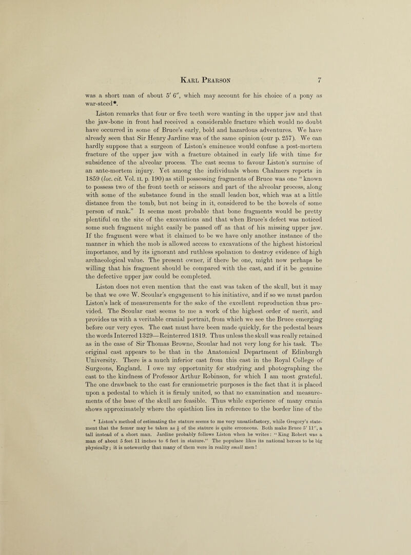 was a short man of about 5' 6, which may account for his choice of a pony as war-steecl *. Liston remarks that four or five teeth were wanting in the upper jaw and that the jaw-bone in front had received a considerable fracture which would no doubt have occurred in some of Bruce’s early, bold and hazardous adventures. We have already seen that Sir Henry Jardine was of the same opinion (our p. 257). We can hardly suppose that a surgeon of Liston’s eminence would confuse a post-mortem fracture of the upper jaw with a fracture obtained in early life with time for subsidence of the alveolar process. The cast seems to favour Liston’s surmise of an ante-mortem injury. Yet among the individuals whom Chalmers reports in 1859 (loc. cit. Vol. II. p. 190) as still possessing fragments of Bruce was one “known to possess two of the front teeth or scissors and part of the alveolar process, along with some of the substance found in the small leaden box, which was at a little distance from the tomb, but not being in it, considered to be the bowels of some person of rank.” It seems most probable that bone fragments would be pretty plentiful on the site of the excavations and that when Bruce’s defect was noticed some such fragment might easily be passed off as that of his missing upper jaw. If the fragment were what it claimed to be we have only another instance of the manner in which the mob is allowed access to excavations of the highest historical importance, and by its ignorant and ruthless spoliation to destroy evidence of high archaeological value. The present owner, if there be one, might now perhaps be willing that his fragment should be compared with the cast, and if it be genuine the defective upper jaw could be completed. Liston does not even mention that the cast was taken of the skull, but it may be that we owe W. Scoular’s engagement to his initiative, and if so we must pardon Liston’s lack of measurements for the sake of the excellent reproduction thus pro¬ vided. The Scoular cast seems to me a work of the highest order of merit, and provides us with a veritable cranial portrait, from which we see the Bruce emerging before our very eyes. The cast must have been made quickly, for the pedestal bears the words Interred 1329—Reinterred 1819. Thus unless the skull was really retained as in the case of Sir Thomas Browne, Scoular had not very long for his task. The original cast appears to be that in the Anatomical Department of Edinburgh University. There is a much inferior cast from this cast in the Royal College of Surgeons, England. I owe my opportunity for studying and photographing the cast to the kindness of Professor Arthur Robinson, for which I am most grateful. The one drawback to the cast for craniometric purposes is the fact that it is placed upon a pedestal to which it is firmly united, so that no examination and measure¬ ments of the base of the skull are feasible. Thus while experience of many crania shows approximately where the opisthion lies in reference to the border line of the * Liston’s method of estimating the stature seems to me very unsatisfactory, while Gregory’s state¬ ment that the femur may be taken as £ of the stature is quite erroneous. Both make Bruce 5' 11, a tall instead of a short man. Jardine probably follows Liston when he writes: “ King Robert was a man of about 5 feet 11 inches to 6 feet in stature.” The populace likes its national heroes to be big physically; it is noteworthy that many of them were in reality small men !