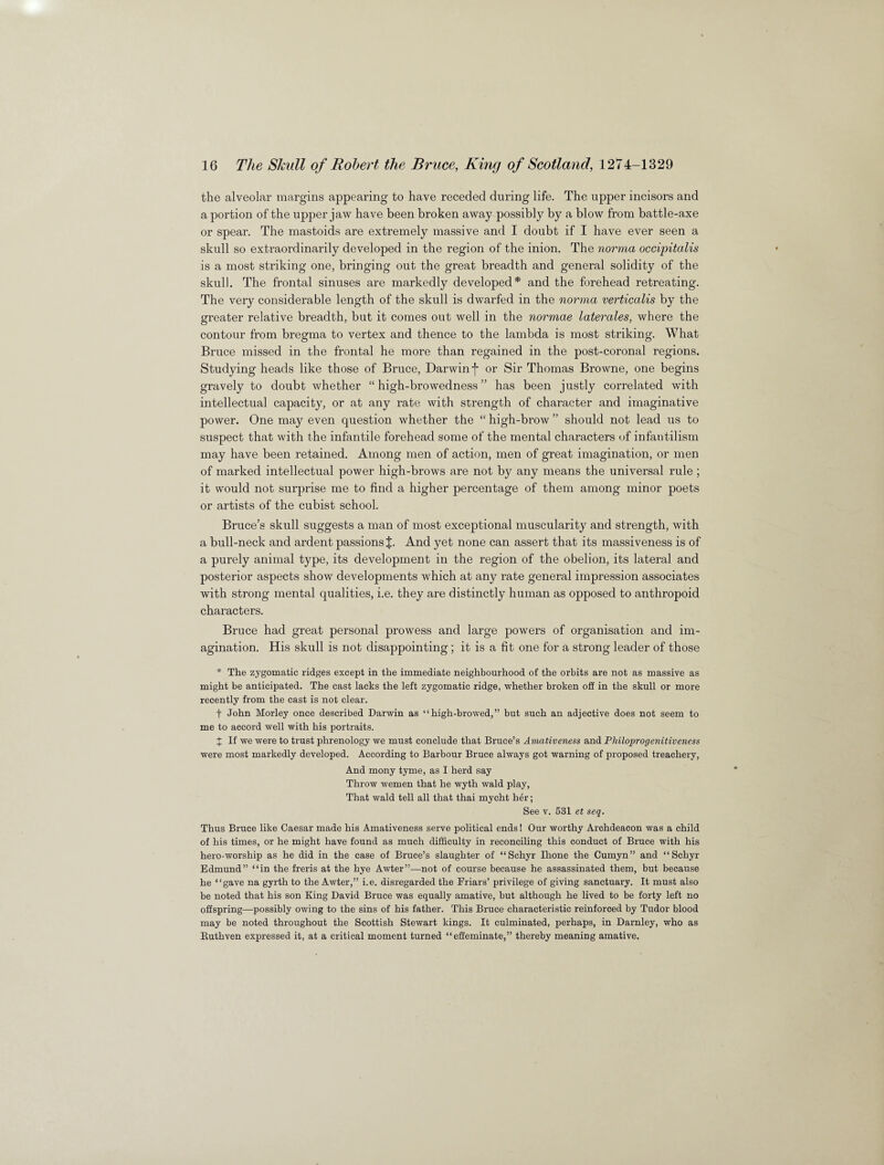 the alveolar margins appearing to have receded during life. The upper incisors and a portion of the upper jaw have been broken away possibly by a blow from battle-axe or spear. The mastoids are extremely massive and I doubt if I have ever seen a skull so extraordinarily developed in the region of the inion. The norma occipitalis is a most striking one, bringing out the great breadth and general solidity of the skull. The frontal sinuses are markedly developed* and the forehead retreating. The very considerable length of the skull is dwarfed in the norma verticalis by the greater relative breadth, but it comes out well in the normae laterales, where the contour from bregma to vertex and thence to the lambda is most striking. What Bruce missed in the frontal he more than regained in the post-coronal regions. Studying heads like those of Bruce, Darwin j* or Sir Thomas Browne, one begins gravely to doubt whether “ high-browedness ” has been justly correlated with intellectual capacity, or at any rate with strength of character and imaginative power. One may even question whether the “ high-brow ” should not lead us to suspect that with the infantile forehead some of the mental characters of infantilism may have been retained. Among men of action, men of great imagination, or men of marked intellectual power high-brows are not by any means the universal rule; it would not surprise me to find a higher percentage of them among minor poets or artists of the cubist school. Bruce’s skull suggests a man of most exceptional muscularity and strength, with a bull-neck and ardent passions J. And yet none can assert that its massiveness is of a purely animal type, its development in the region of the obelion, its lateral and posterior aspects show developments which at any rate general impression associates with strong mental qualities, i.e. they are distinctly human as opposed to anthropoid characters. Bruce had great personal prowess and large powers of organisation and im¬ agination. His skull is not disappointing; it is a fit one for a strong leader of those * The zygomatic ridges except in the immediate neighbourhood of the orbits are not as massive as might be anticipated. The cast lacks the left zygomatic ridge, whether broken off in the skull or more recently from the cast is not clear. f John Morley once described Darwin as “high-browed,” but such an adjective does not seem to me to accord well with his portraits. X If we were to trust phrenology we must conclude that Bruce’s Amativeness and Philoprogenitiveness were most markedly developed. According to Barbour Bruce always got warning of proposed treachery, And mony tyme, as I herd say Throw wemen that he wyth wald play, That wald tell all that thai mycht h<jr; See v. 531 et seq. Thus Bruce like Caesar made his Amativeness serve political ends! Our worthy Archdeacon was a child of his times, or he might have found as much difficulty in reconciling this conduct of Bruce with his hero-worship as he did in the case of Bruce’s slaughter of “Schyr Ihone the Cumyn” and “Schyr Edmund” “in the freris at the hye Awter”—not of course because he assassinated them, but because he “gave na gyrth to the Awter,” i.e. disregarded the Friars’ privilege of giving sanctuary. It must also be noted that his son King David Bruce was equally amative, but although he lived to be forty left no offspring—possibly owing to the sins of his father. This Bruce characteristic reinforced by Tudor blood may be noted throughout the Scottish Stewart kings. It culminated, perhaps, in Darnley, who as Rutlrven expressed it, at a critical moment turned “effeminate,” thereby meaning amative.