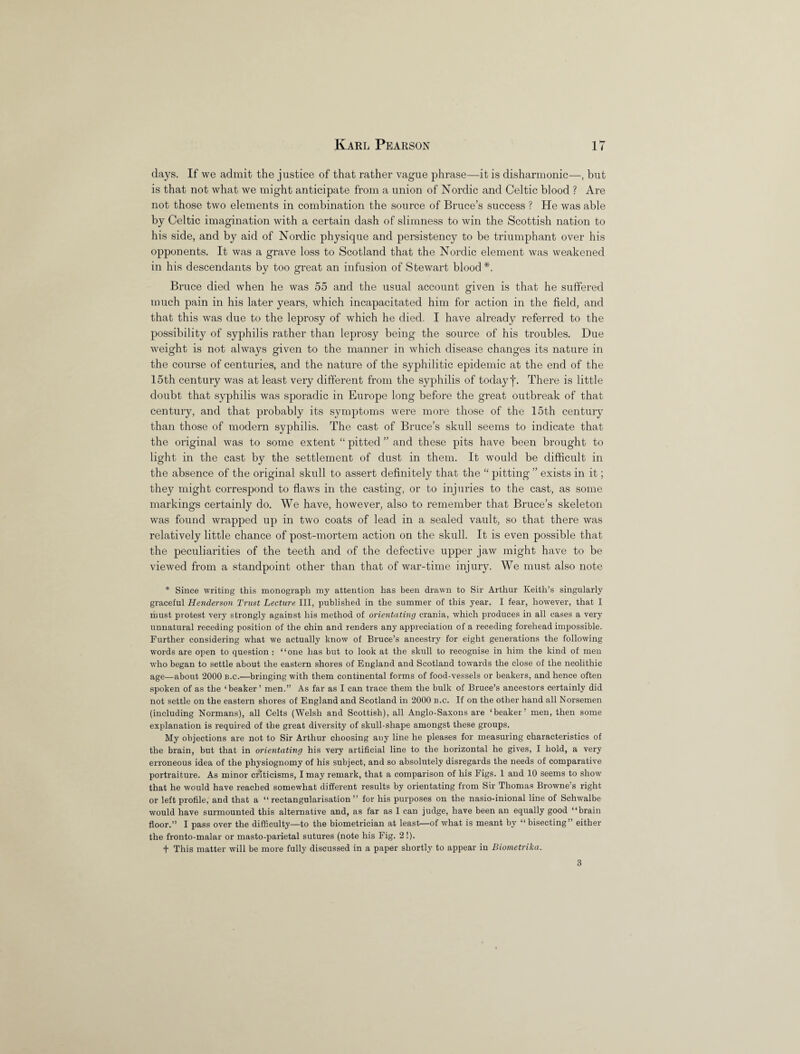 days. If we admit the justice of that rather vague phrase—it is disharmonic—, but is that not what we might anticipate from a union of Nordic and Celtic blood ? Are not those two elements in combination the source of Bruce’s success ? He was able by Celtic imagination with a certain dash of slimness to win the Scottish nation to his side, and by aid of Nordic physique and persistency to be triumphant over his opponents. It was a grave loss to Scotland that the Nordic element was weakened in his descendants by too great an infusion of Stewart blood *. Bruce died when he was 55 and the usual account given is that he suffered much pain in his later years, which incapacitated him for action in the field, and that this was due to the leprosy of which he died. I have already referred to the possibility of syphilis rather than leprosy being the source of his troubles. Due weight is not always given to the manner in which disease changes its nature in the course of centuries, and the nature of the syphilitic epidemic at the end of the 15th century was at least very different from the syphilis of today f. There is little doubt that syphilis was sporadic in Europe long before the great outbreak of that century, and that probably its symptoms were more those of the 15th century than those of modern syphilis. The cast of Bruce’s skull seems to indicate that the original was to some extent “ pitted ” and these pits have been brought to light in the cast by the settlement of dust in them. It would be difficult in the absence of the original skull to assert definitely that the “ pitting ” exists in it; they might correspond to flaws in the casting, or to injuries to the cast, as some markings certainly do. We have, however, also to remember that Bruce’s skeleton was found wrapped up in two coats of lead in a sealed vault, so that there was relatively little chance of post-mortem action on the skull. It is even possible that the peculiarities of the teeth and of the defective upper jaw might have to be viewed from a standpoint other than that of war-time injury. We must also note * Since writing this monograph my attention has been drawn to Sir Arthur Keith’s singularly graceful Henderson Trust Lecture III, published in the summer of this year. I fear, however, that I must protest very strongly against his method of orientating crania, which produces in all cases a very unnatural receding position of the chin and renders any appreciation of a receding forehead impossible. Further considering what we actually know of Bruce’s ancestry for eight generations the following words are open to question : “one has but to look at the skull to recognise in him the kind of men who began to settle about the eastern shores of England and Scotland towards the close of the neolithic age—about 2000 b.c.—bringing with them continental forms of food-vessels or beakers, and hence often spoken of as the ‘beaker’ men.” As far as I can trace them the bulk of Bruce’s ancestors certainly did not settle on the eastern shores of England and Scotland in 2000 b.c. If on the other hand all Norsemen (including Normans), all Celts (Welsh and Scottish), all Anglo-Saxons are ‘beaker’ men, then some explanation is required of the great diversity of skull-shape amongst these groups. My objections are not to Sir Arthur choosing any line he pleases for measuring characteristics of the brain, but that in orientating his very artificial line to the horizontal he gives, I hold, a very erroneous idea of the physiognomy of his subject, and so absolutely disregards the needs of comparative portraiture. As minor criticisms, I may remark, that a comparison of his Figs. 1 and 10 seems to show that he would have reached somewhat different results by orientating from Sir Thomas Browne’s right or left profile, and that a “ rectangularisation ” for his purposes on the nasio-inional line of Schwalbe would have surmounted this alternative and, as far as I can judge, have been an equally good “brain floor.” I pass over the difficulty—to the biometrician at least—of what is meant by “bisecting” either the fronto-malar or masto-parietal sutures (note his Fig. 2!). t This matter will be more fully discussed in a paper shortly to appear in Biometrika. 3