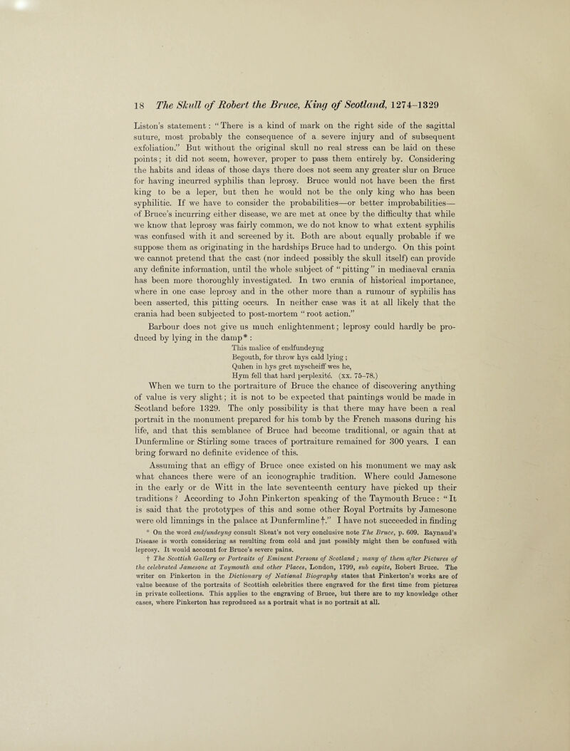 Liston’s statement: “ There is a kind of mark on the right side of the sagittal suture, most probably the consequence of a severe injury and of subsequent exfoliation.” But without the original skull no real stress can be laid on these points; it did not seem, however, proper to pass them entirely by. Considering the habits and ideas of those days there does not seem any greater slur on Bruce for having incurred syphilis than leprosy. Bruce would not have been the first king to be a leper, but then he would not be the only king who has been syphilitic. If we have to consider the probabilities—or better improbabilities— of Bruce’s incurring either disease, we are met at once by the difficulty that while we know that leprosy was fairly common, we do not know to what extent syphilis was confused with it and screened by it. Both are about equally probable if we suppose them as originating in the hardships Bruce had to undergo. On this point we cannot pretend that the cast (nor indeed possibly the skull itself) can provide any definite information, until the whole subject of “pitting” in mediaeval crania has been more thoroughly investigated. In two crania of historical importance, where in one case leprosy and in the other more than a rumour of syphilis has been asserted, this pitting occurs. In neither case was it at all likely that the crania had been subjected to post-mortem “root action.” Barbour does not give us much enlightenment; leprosy could hardly be pro¬ duced by lying in the damp* : This malice of endfundeyng Begouth, for throw hys cald lying ; Quhen in hys gret myscheiff wes he, Hym fell that hard perplexity, (xx. 75-78.) When we turn to the portraiture of Bruce the chance of discovering anything of value is very slight; it is not to be expected that paintings would be made in Scotland before 1329. The only possibility is that there may have been a real portrait in the monument prepared for his tomb by the French masons during his life, and that this semblance of Bruce had become traditional, or again that at Dunfermline or Stirling some traces of portraiture remained for 300 years. I can bring forward no definite evidence of this. Assuming that an effigy of Bruce once existed on his monument we may ask what chances there were of an monographic tradition. Where could Jamesone in the early or de Witt in the late seventeenth century have picked up their traditions? According to John Pinkerton speaking of the Taymouth Bruce: “It is said that the prototypes of this and some other Royal Portraits by Jamesone were old limnings in the palace at Dunfermline f.” I have not succeeded in finding * On the word endfundeyng consult Skeat’s not very conclusive note The Bruce, p. 609. Baynaud’s Disease is worth considering as resulting from cold and just possibly might then be confused with leprosy. It would account for Bruce’s severe pains. t The Scottish Gallery or Portraits of Eminent Persons of Scotland; many of them after Pictures of the celebrated Jamesone at Taymouth and other Places, London, 1799, sub capite, Bobert Bruce. The writer on Pinkerton in the Dictionary of National Biography states that Pinkerton’s works are of value because of the portraits of Scottish celebrities there engraved for the first time from pictures in private collections. This applies to the engraving of Bruce, but there are to my knowledge other cases, where Pinkerton has reproduced as a portrait what is no portrait at all.