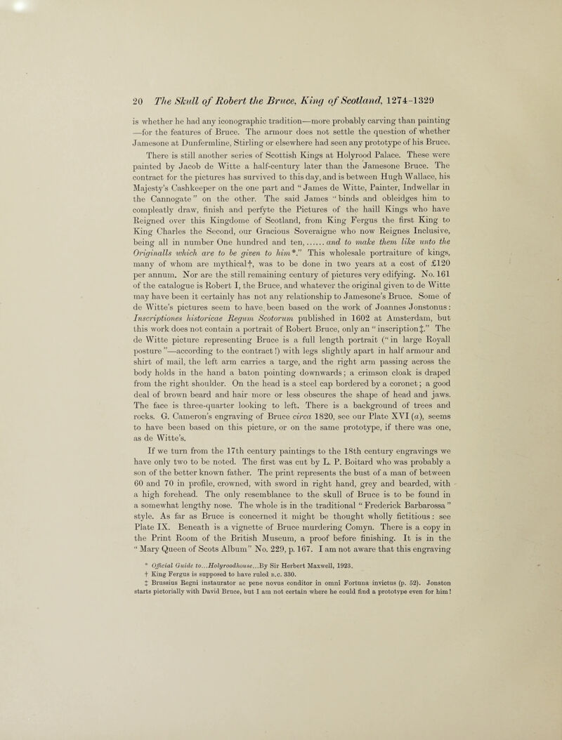 is whether he had any iconographic tradition—more probably carving than painting —for the features of Bruce. The armour does not settle the question of whether Jamesone at Dunfermline, Stirling or elsewhere had seen any prototype of his Bruce. There is still another series of Scottish Kings at Holyrood Palace. These were painted by Jacob de Witte a half-century later than the Jamesone Bruce. The contract for the pictures has survived to this day, and is between Hugh Wallace, his Majesty’s Cashkeeper on the one part and “James de Witte, Painter, Indwellar in the Cannogate” on the other. The said James “binds and obleidges him to compleatly draw, finish and perfyte the Pictures of the haill Kings who have Reigned over this Kingdome of Scotland, from King Fergus the first King to King Charles the Second, our Gracious Soveraigne who now Reignes Inclusive, being all in number One hundred and ten,.and to make them like unto the Originalls which are to be given to himThis wholesale portraiture of kings, many of whom are mythical f, was to be done in two years at a cost of £120 per annum. Nor are the still remaining century of pictures very edifying. No. 161 of the catalogue is Robert I, the Bruce, and whatever the original given to de Witte may have been it certainly has not any relationship to Jamesone’s Bruce. Some of de Witte’s pictures seem to have, been based on the work of Joannes Jonstonus: Inscriptions historicae Regum Scotorum published in 1602 at Amsterdam, but this work does not contain a portrait of Robert Bruce, only an “ inscription J.” The de Witte picture representing Bruce is a full length portrait (“in large Royall posture ”—according to the contract!) with legs slightly apart in half armour and shirt of mail, the left arm carries a targe, and the right arm passing across the body holds in the hand a baton pointing downwards; a crimson cloak is draped from the right shoulder. On the head is a steel cap bordered by a coronet; a good deal of brown beard and hair more or less obscures the shape of head and jaws. The face is three-quarter looking to left. There is a background of trees and rocks. G. Cameron’s engraving of Bruce circa 1820, see our Plate XVI (a), seems to have been based on this picture, or on the same prototype, if there was one, as de Witte’s. If we turn from the 17th century paintings to the 18th century engravings we have only two to be noted. The first was cut by L. P. Boitard who was probably a son of the better known father. The print represents the bust of a man of between 60 and 70 in profile, crowned, with sword in right hand, grey and bearded, with a high forehead. The only resemblance to the skull of Bruce is to be found in a somewhat lengthy nose. The whole is in the traditional “ Frederick Barbarossa” style. As far as Bruce is concerned it might be thought wholly fictitious : see Plate IX. Beneath is a vignette of Bruce murdering Comyn. There is a copy in the Print Room of the British Museum, a proof before finishing. It is in the “ Mary Queen of Scots Album” No. 229, p. 167. I am not aware that this engraving * Official Guide to...Holyroodhoase...1By Sir Herbert Maxwell, 1923. t King Fergus is supposed to have ruled b.c. 330. J Brussius Begni instaurator ac pene novus conditor in omni Fortuna invictus (p. 52). Jonston starts pictorially with David Bruce, but I am not certain where he could find a prototype even for him!