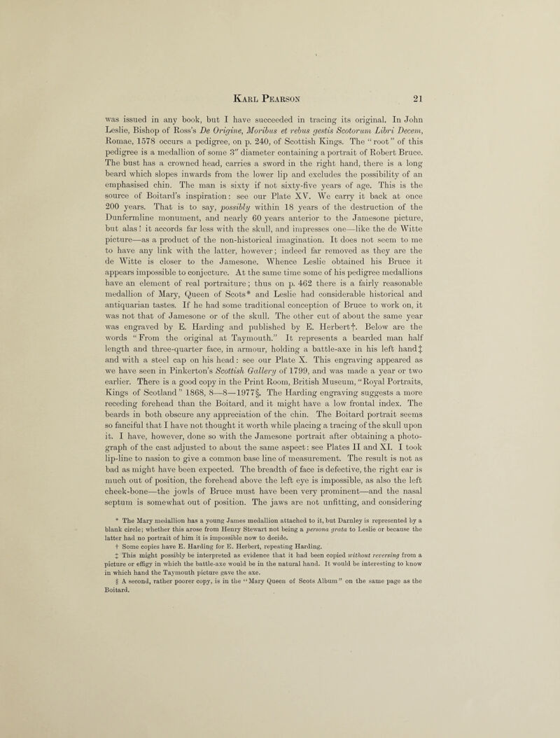 was issued in any book, but I have succeeded in tracing its original. In John Leslie, Bishop of Ross’s De Origine, Moribus et rebus gestis Scotorum Libri Decern, Romae, 1578 occurs a pedigree, on p. 240, of Scottish Kings. The “root” of this pedigree is a medallion of some 3 diameter containing a portrait of Robert Bruce. The bust has a crowned head, carries a sword in the right hand, there is a long beard which slopes inwards from the lower lip and excludes the possibility of an emphasised chin. The man is sixty if not sixty-five years of age. This is the source of Boitard’s inspiration: see our Plate XV. We carry it back at once 200 jmars. That is to say, possibly within 18 years of the destruction of the Dunfermline monument, and nearly 60 years anterior to the Jamesone picture, but alas! it accords far less with the skull, and impresses one—like the de Witte picture—as a product of the non-historical imagination. It does not seem to me to have any link with the latter, however; indeed far removed as they are the de Witte is closer to the Jamesone. Whence Leslie obtained his Bruce it appears impossible to conjecture. At the same time some of his pedigree medallions have an element of real portraiture; thus on p. 462 there is a fairly reasonable medallion of Mary, Queen of Scots* * * § and Leslie had considerable historical and antiquarian tastes. If he had some traditional conception of Bruce to work on, it was not that of Jamesone or of the skull. The other cut of about the same year was engraved by E. Harding and published by E. Herbert f. Below are the words “From the original at Taymouth.” It represents a bearded man half length and three-quarter face, in armour, holding a battle-axe in his left hand J and with a steel cap on his head: see our Plate X. This engraving appeared as we have seen in Pinkerton’s Scottish Gallery of 1799, and was made a year or two earlier. There is a good copy in the Print Room, British Museum, “Royal Portraits, Kings of Scotland” 1868, 8—8—1977§. The Harding engraving suggests a more receding forehead than the Boitard, and it might have a low frontal index. The beards in both obscure any appreciation of the chin. The Boitard portrait seems so fanciful that I have not thought it worth while placing a tracing of the skull upon it. I have, however, done so with the Jamesone portrait after obtaining a photo¬ graph of the cast adjusted to about the same aspect: see Plates II and XI. I took lip-line to nasion to give a common base line of measurement. The result is not as bad as might have been expected. The breadth of face is defective, the right ear is much out of position, the forehead above the left eye is impossible, as also the left cheek-bone—the jowls of Bruce must have been very prominent—and the nasal septum is somewhat out of position. The jaws are not unfitting, and considering * The Mary medallion has a young James medallion attached to it, but Darnley is represented by a blank circle; whether this arose from Henry Stewart not being a persona grata to Leslie or because the latter had no portrait of him it is impossible now to decide. + Some copies have E. Harding for E. Herbert, repeating Harding. J This might possibly be interpreted as evidence that it had been copied without reversing from a picture or effigy in which the battle-axe would be in the natural hand. It would be interesting to know in which hand the Taymouth picture gave the axe. § A second, rather poorer copy, is in the “Mary Queen of Scots Album” on the same page as the Boitard.