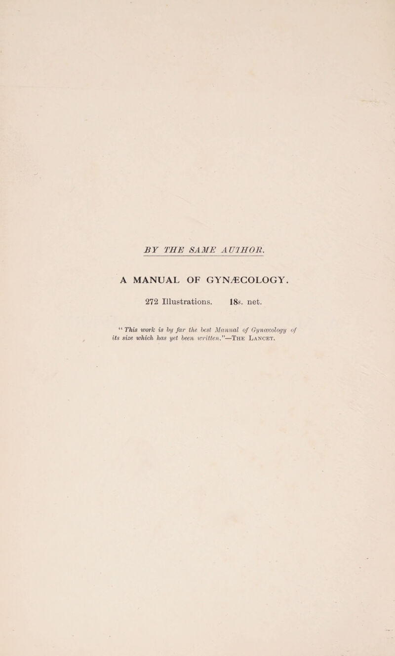 BY THE SAME AU1H0R. A MANUAL OF GYNAECOLOGY. 272 Illustrations. 18s. net. “ This work is by far the best Manual of Gynaecology of its size which has yet been written.—The Lancet.