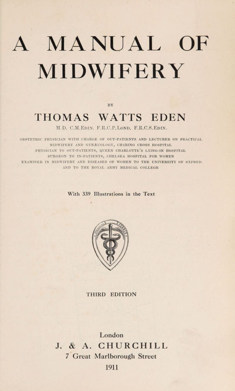 MIDWIFERY BY THOMAS WATTS EDEN M.D. C.M.Edix. F.R.C.P.Lond. F.R.C.S.Edht. OBSTETRIC PHYSICIAN WITH CHARGE OF OUT-PATIENTS AND LECTURER ON PRACTICAL MIDWIFERY AND GYNAECOLOGY, CHARING CROSS HOSPITAL PHYSICIAN TO OUT-PATIENTS, QUEEN CHARLOTTE’S LYING-IN HOSPITAL SURGEON TO IN-PATIENTS, CHELSEA HOSPITAL FOR WOMEN EXAMINER IN MIDWIFERY' AND DISEASES OF WOMEN TO THE UNIVERSITY OF OXFORD AND TO THE ROYAL ARMY MEDICAL COLLEGE With 339 Illustrations in the Text THIRD EDITION London J. & A. CHURCHILL 7 Great Marlborough Street 1911