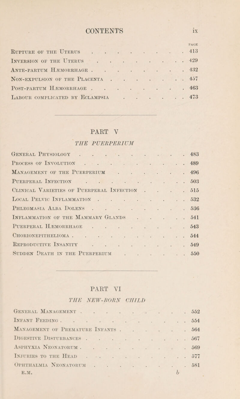 Rupture of the Uterus Inversion of the Uterus Ante-partum Haemorrhage . Non-expulsion of the Placenta Post-partum Haemorrhage . Labour complicated by Eclampsia TAGE 413 429 432 457 463 473 PART Y THE PUERPERIUM General Physiology. Process of Involution. Management of the Puerperium Puerperal Infection .... Clinical Varieties of Puerperal Infection Local Pelvic Inflammation . Phlegmasia Alba Dolens .... Inflammation of the Mammary Glands Puerperal HtEmorrhage .... Chorionepithelioma. Reproductive Insanity .... Sudden Death in the Puerperium 483 489 496 503 515 532 536 541 543 544 549 550 PART YI THE NEW-BORN CHILD General Management . Infant Feeding. Management of Premature Infants . Digestive Disturbances. Asphyxia Neonatorum. Injuries to the Head. Ophthalmia Neonatorum .... E.M. 552 554 564 567 569 577 581