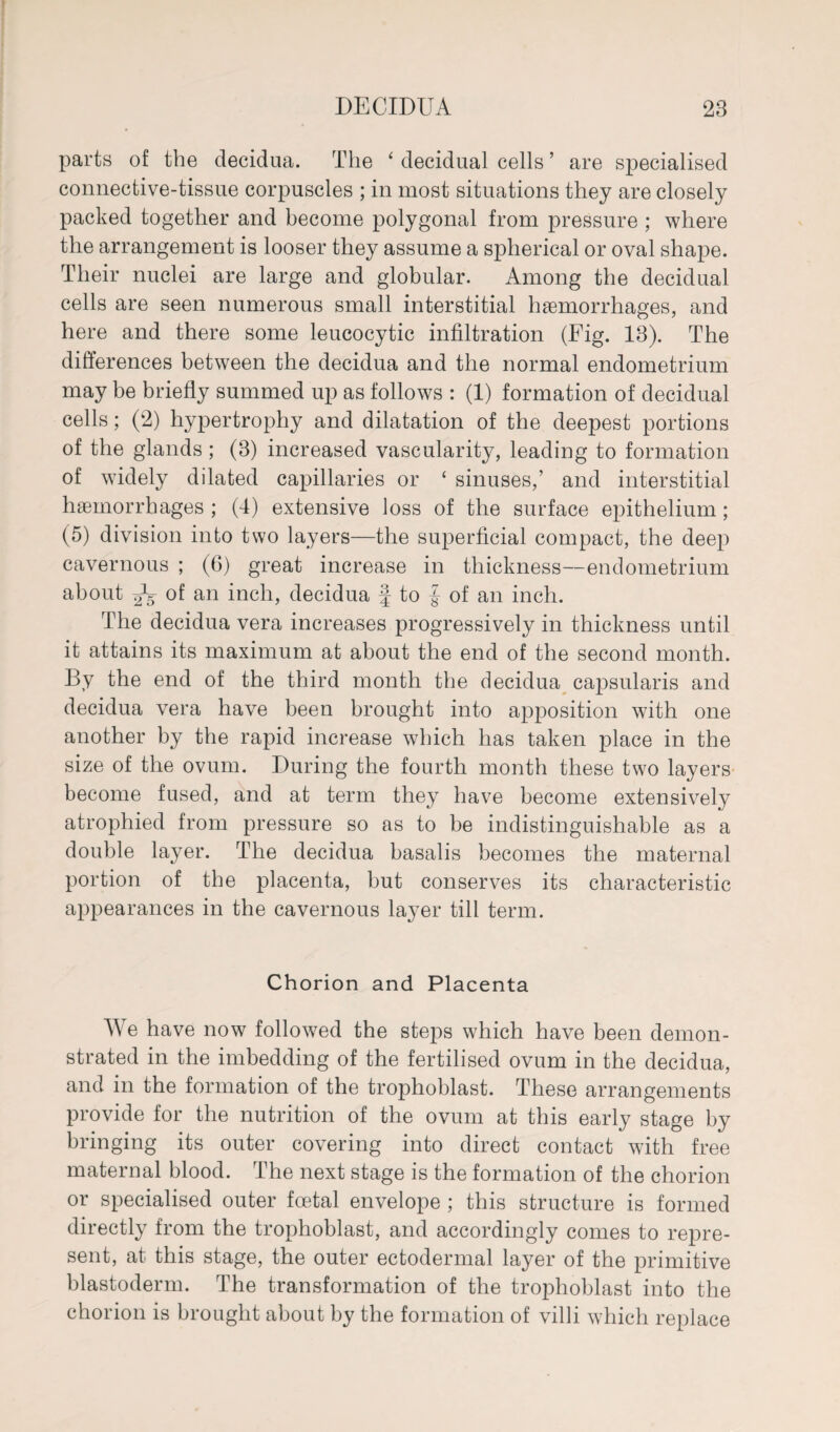 parts of the decidua. The ‘ decidual cells ’ are specialised connective-tissue corpuscles ; in most situations they are closely packed together and become polygonal from pressure ; where the arrangement is looser they assume a spherical or oval shape. Their nuclei are large and globular. Among the decidual cells are seen numerous small interstitial haemorrhages, and here and there some leucocytic infiltration (Fig. 13). The differences between the decidua and the normal endometrium may be briefly summed up as follows : (1) formation of decidual cells; (2) hypertrophy and dilatation of the deepest portions of the glands ; (3) increased vascularity, leading to formation of widely dilated capillaries or ‘ sinuses,’ and interstitial haemorrhages ; (4) extensive loss of the surface epithelium ; (5) division into two layers—the superficial compact, the deep cavernous ; (6) great increase in thickness—endometrium about ^5 of an inch, decidua J to J of an inch. The decidua vera increases progressively in thickness until it attains its maximum at about the end of the second month. By the end of the third month the decidua capsularis and decidua vera have been brought into apposition with one another by the rapid increase which has taken place in the size of the ovum. During the fourth month these two layers become fused, and at term they have become extensively atrophied from pressure so as to be indistinguishable as a double layer. The decidua basalis becomes the maternal portion of the placenta, but conserves its characteristic appearances in the cavernous layer till term. Chorion and Placenta We have now followed the steps which have been demon¬ strated in the imbedding of the fertilised ovum in the decidua, and in the formation of the trophoblast. These arrangements provide for the nutrition of the ovum at this early stage by bringing its outer covering into direct contact with free maternal blood. The next stage is the formation of the chorion or specialised outer foetal envelope ; this structure is formed directly from the trophoblast, and accordingly comes to repre¬ sent, at this stage, the outer ectodermal layer of the primitive blastoderm. The transformation of the trophoblast into the chorion is brought about by the formation of villi which replace