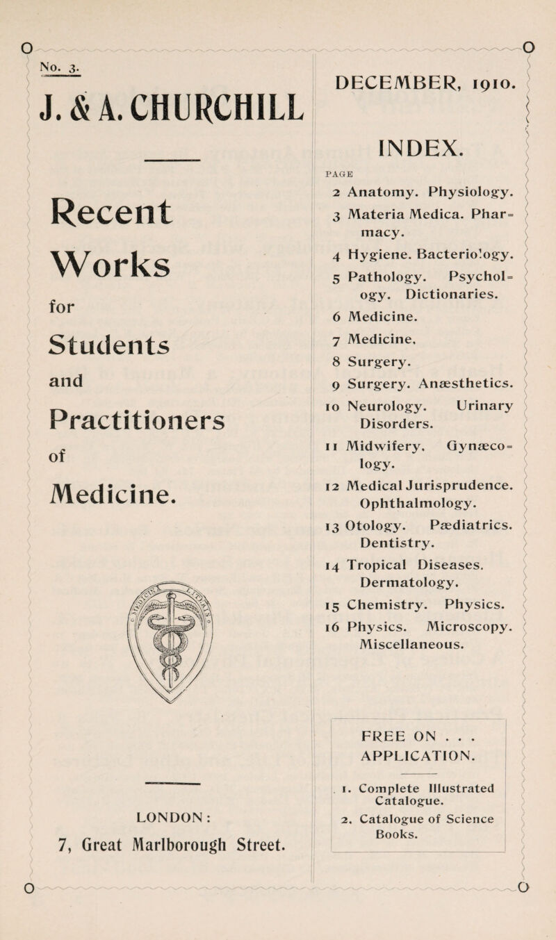 No. 3. . DECEMBER, 1910. J.& A. CHURCHILL Recent Works for Students and Practitioners of Medicine. LONDON: 7, Great Marlborough Street. INDEX. PAGE ( 2 Anatomy. Physiology. ) 3 Materia Medica. Phar= macy. 4 Hygiene. Bacteriology. / 5 Pathology. Psychol = ogy. Dictionaries. 6 Medicine. 7 Medicine, 8 Surgery. 9 Surgery. Anaesthetics. 10 Neurology. Urinary Disorders. 11 Midwifery. Gynaeco = logy. 12 Medical Jurisprudence. Ophthalmology. 13 Otology. Paediatrics. Dentistry. 14 Tropical Diseases. Dermatology. 15 Chemistry. Physics. 16 Physics. Microscopy. Miscellaneous. FREE ON . . . APPLICATION. 1. Complete Illustrated Catalogue. 2. Catalogue of Science Books.