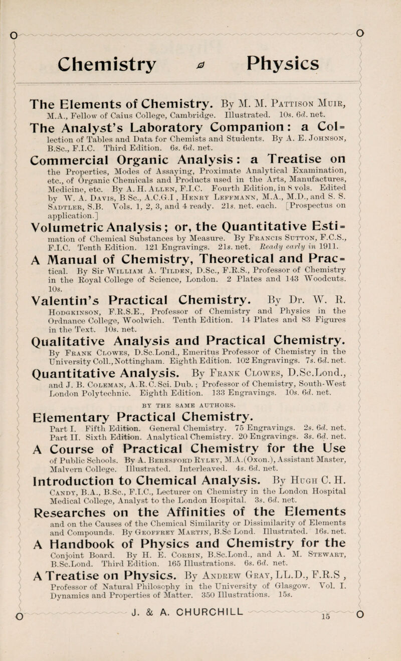 ) ) ( \ Chemistry a Physics The Elements of Chemistry. By M. M. Pattison Muir, M.A., Fellow of Caius College, Cambridge. Illustrated. 10s. Gd. net. The Analyst’s Laboratory Companion: a Col = lection of Tables and Data for Chemists and Students. By A. E. Johnson, B.Sc., F.I.C. Third Edition. 6s. Gd. net. Commercial Organic Analysis: a Treatise on the Properties, Modes of Assaying, Proximate Analytical Examination, etc., of Organic Chemicals and Products used in the Arts, Manufactures, Medicine, etc. By A. H. Allen, F.I.C. Fourth Edition, in 8 vols. Edited by W. A. Davis, B Sc., A.C.G.I, Henry Leffmann, M.A., M.D., and S. S. Sadtler, S.B. Yols. 1, 2, 3, and 4 ready. 21s. net. each. [Prospectus on application.] Volumetric Analysis; or, the Quantitative Esti = mation of Chemical Substances by Measure. By Francis Sutton, F.C.S., F.I.C. Tenth Edition. 121 Engravings. 21s. net. Ready early in 1911. A Manual of Chemistry, Theoretical and Prac= tical. By Sir William A. Tilden, D.Sc., F.R.S., Professor of Chemistry in the Royal College of Science, London. 2 Plates and 143 Woodcuts. 10s. Valentin’s Practical Chemistry. By Dr. W. R, Hodgkinson, F.R.S.E., Professor of Chemistry and Physics in the Ordnance College, Woolwich. Tenth Edition. 14 Plates and 83 Figures in the Text. 10s. net. Qualitative Analysis and Practical Chemistry. By Frank Clowes, D.Sc.Lond., Emeritus Professor of Chemistry in the University Coll.,Nottingham. Eighth Edition. 102 Engravings. 7s.6d.net. Quantitative Analysis. By Frank Clowes, D.Sc.Loud., and J. B. Coleman, A.R.C. Sci. Dub.; Professor of Chemistry, South-West London Polytechnic. Eighth Edition. 133 Engravings. 10s. Gd. net. BY THE SAME AUTHORS. Elementary Practical Chemistry. Part I. Fifth Edition. General Chemistry. 75 Engravings. 2s. Gd. net. Part II. Sixth Edition. Analytical Chemistry. 20 Engravings. 3s. Gd. net. A Course of Practical Chemistry for the Use of Public Schools. By A. Beresford Ryley, M.A.(Oxon.), Assistant Master, Malvern College, illustrated. Interleaved. 4s. Gd. net. Introduction to Chemical Analysis. By Hugh C. H. Candy, B.A., B.Sc., F.I.C., Lecturer on Chemistry in the London Hospital Medical College, Analyst to the London Hospital. 3s. Gd. net. Researches on the Affinities of the Elements and on the Causes of the Chemical Similarity or Dissimilarity of Elements and Compounds. By Geoffrey Martin, B.Sc Lond. Illustrated. 16s. net. A Handbook of Physics and Chemistry for the Conjoint Board. By H. E. Corbin, B.Sc.Lond., and A. M. Stewart, B.Sc.Lond. Third Edition. 165 Illustrations. 6s. Gd. net. A Treatise on Physics. By Andrew Gray, LL.D., F.R.S , Professor of Natural Philosophy in the University of Glasgow. Yol. I. Dynamics and Properties of Matter. 350 Illustrations. 15s. J. & A. CHURCHILL O