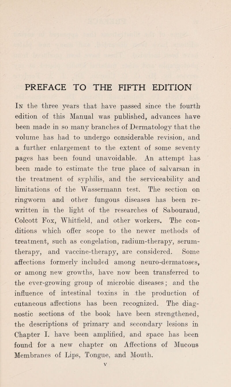 PREFACE TO THE FIFTH EDITION In the three years that have passed since the fourth edition of this Manual was published, advances have been made in so many branches of Dermatology that the volume has had to undergo considerable revision, and a further enlargement to the extent of some seventy pages has been found unavoidable. An attempt has been made to estimate the true place of salvarsan in the treatment of syphilis, and the serviceability and limitations of the Wassermann test. The section on ringworm and other fungous diseases has been re¬ written in the light of the researches of Sabouraud, Colcott Fox, Whitfield, and other workers. The con¬ ditions which offer scope to the newer methods of treatment, such as congelation, radium-therapy, serum- therapy, and vaccine-therapy, are considered. Some affections formerly included among neuro-dermatoses, or among new growths, have now been transferred to the ever-growing group of microbic diseases; and the influence of intestinal toxins in the production of cutaneous affections has been recognized. The diag¬ nostic sections of the book have been strengthened, the descriptions of primary and secondary lesions in Chapter I. have been amplified, and space has been found for a new chapter on Affections of Mucous Membranes of Lips, Tongue, and Mouth.