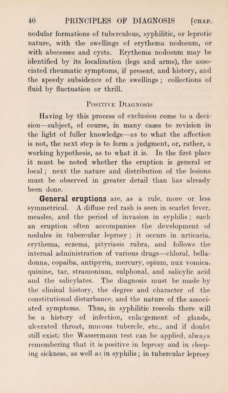 nodular formations of tuberculous, syphilitic, or leprotic nature, with the swellings of erythema nodosum, or with abscesses and cysts. Erythema nodosum may be identified by its localization (legs and arms), the asso¬ ciated rheumatic symptoms, if present, and history, and the speedy subsidence of the swellings ; collections of fluid by fluctuation or thrill. Positive Diagnosis Having by this process of exclusion come to a deci¬ sion—subject, of course, in many cases to revision in the light of fuller knowledge—as to what the affection is not, the next step is to form a judgment, or, rather, a working hypothesis, as to what it is. In the first place it must be noted whether the eruption is general or local; next the nature and distribution of the lesions must be observed in greater detail than has already been done. General eruptions are, as a rule, more or less symmetrical. A diffuse red rash is seen in scarlet fever, measles, and the period of invasion in syphilis ; such an eruption often accompanies the development of nodules in tubercular leprosy ; it occurs in urticaria, erythema, eczema, pityriasis rubra, and follows the internal administration of various drugs—chloral, bella¬ donna, copaiba, antipyrin, mercury, opium, nux vomica, quinine, tar, stramonium, sulphonal, and salicylic acid and the salicylates. The diagnosis must be made by the clinical history, the degree and character of the constitutional disturbance, and the nature of the associ¬ ated symptoms. Thus, in syphilitic roseola there will be a history of infection, enlargement of glands, ulcerated throat, mucous tubercle, etc., and if doubt still exists the Wassermann test can be applied, always remembering that it is positive in leprosy and in sleep¬ ing sickness, as well as in syphilis; in tubercular leprosy