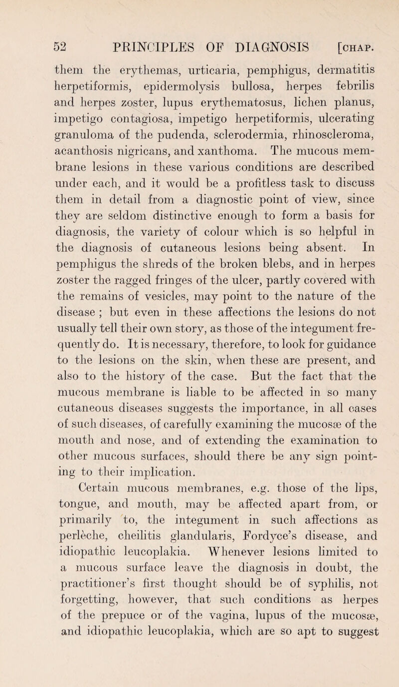them the erythemas, urticaria, pemphigus, dermatitis herpetiformis, epidermolysis bullosa, herpes febrilis and herpes zoster, lupus erythematosus, lichen planus, impetigo contagiosa, impetigo herpetiformis, ulcerating granuloma of the pudenda, sclerodermia, rhinoscleroma, acanthosis nigricans, and xanthoma. The mucous mem¬ brane lesions in these various conditions are described under each, and it would be a profitless task to discuss them in detail from a diagnostic point of view, since they are seldom distinctive enough to form a basis for diagnosis, the variety of colour which is so helpful in the diagnosis of cutaneous lesions being absent. In pemphigus the shreds of the broken blebs, and in herpes zoster the ragged fringes of the ulcer, partly covered with the remains of vesicles, may point to the nature of the disease ; but even in these affections the lesions do not usually tell their own story, as those of the integument fre¬ quently do. It is necessary, therefore, to look for guidance to the lesions on the skin, when these are present, and also to the history of the case. But the fact that the mucous membrane is liable to be affected in so many cutaneous diseases suggests the importance, in all cases of such diseases, of carefully examining the mucosae of the mouth and nose, and of extending the examination to other mucous surfaces, should there be any sign point¬ ing to their implication. Certain mucous membranes, e.g. those of the lips, tongue, and mouth, may be affected apart from, or primarily to, the integument in such affections as perleche, cheilitis glandularis, Fordyce’s disease, and idiopathic leucoplakia. Whenever lesions limited to a mucous surface leave the diagnosis in doubt, the practitioner’s first thought should be of syphilis, not forgetting, however, that such conditions as herpes of the prepuce or of the vagina, lupus of the mucosse, and idiopathic leucoplakia, which are so apt to suggest