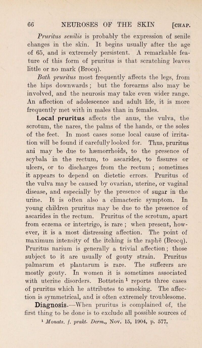 Pruritus senilis is probably the expression of senile changes in the skin. It begins usually after the age of 65, and is extremely persistent. A remarkable fea¬ ture of this form of pruritus is that scratching leaves little or no mark (Brocq). Bath 'pruritus most frequently affects the legs, from the hips downwards ; but the forearms also may be involved, and the neurosis may take even wider range. An affection of adolescence and adult life, it is more frequently met with in males than in females. Local pruritus affects the anus, the vulva, the scrotum, the nares, the palms of the hands, or the soles of the feet. In most cases some local cause of irrita¬ tion will be found if carefully looked for. Thus, pruritus ani may be due to haemorrhoids, to the presence of scybala in the rectum, to ascarides, to fissures or ulcers, or to discharges from the rectum ; sometimes it appears to depend on dietetic errors. Pruritus of the vulva may be caused by ovarian, uterine, or vaginal disease, and especially by the presence of sugar in the urine. It is often also a climacteric symptom. In young children pruritus may be due to the presence of ascarides in the rectum. Pruritus of the scrotum, apart from eczema or intertrigo, is rare ; when present, how¬ ever, it is a most distressing affection. The point of maximum intensity of the itching is the raphe (Brocq). Pruritus narium is generally a trivial affection; those subject to it are usually of gouty strain. Pruritus palmarum et plantarum is rare. The sufferers are mostly gouty. In women it is sometimes associated with uterine disorders. Bottstein 1 reports three cases of pruritus which he attributes to smoking. The affec¬ tion is symmetrical, and is often extremely troublesome. Diagnosis.—When pruritus is complained of, the first thing to be done is to exclude all possible sources of 1 Monats. /. pralct. Derm., Nov. 15, 1904, p. 577.