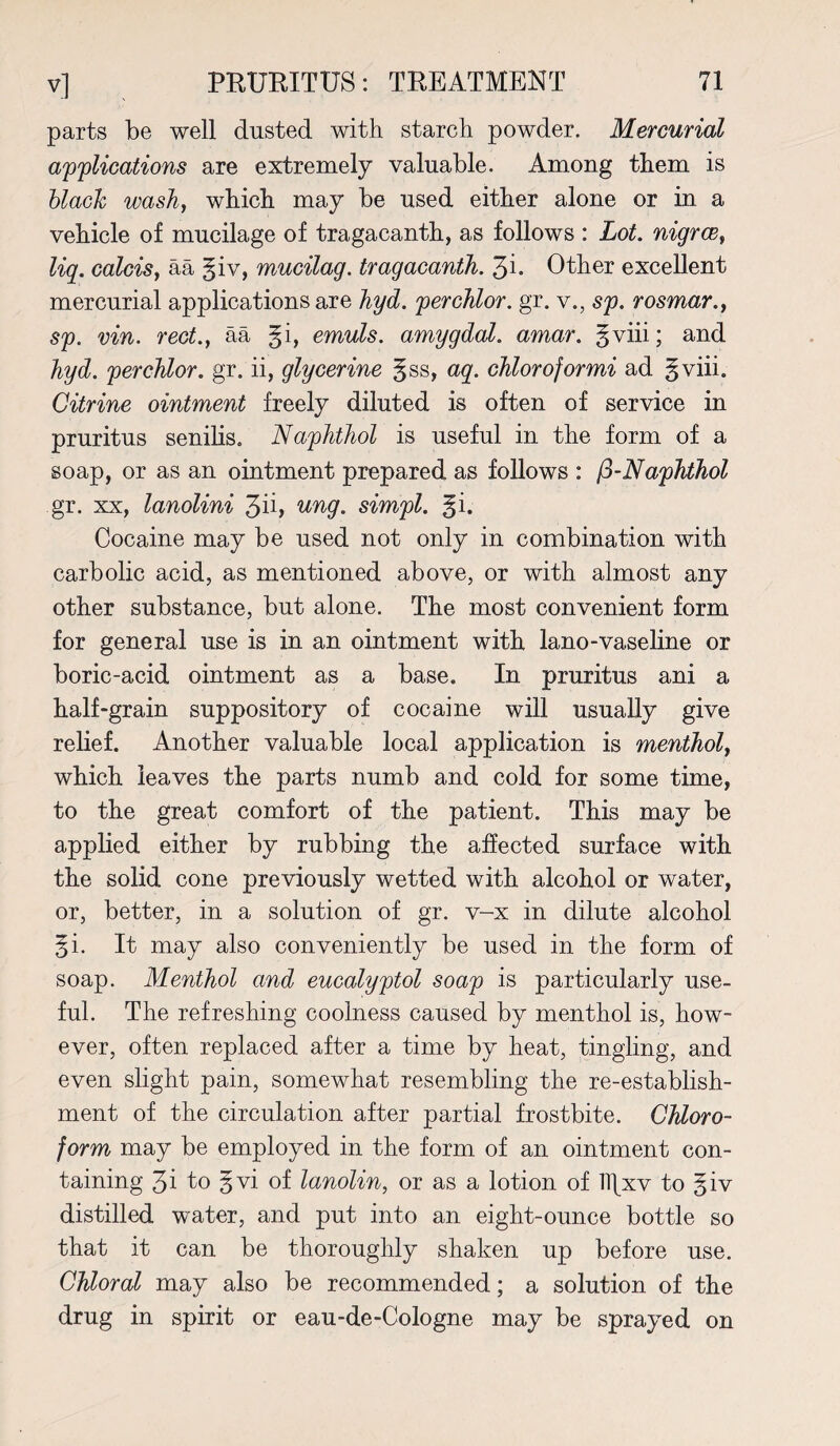parts be well dusted with starch powder. Mercurial applications are extremely valuable. Among them is black wash, which may be used either alone or in a vehicle of mucilage of tragacanth, as follows : Lot. nigrce, liq. calcis, aa §iv, mucilag. tragacanth. 3i- Other excellent mercurial applications are hyd. perchlor. gr. v., sp. rosmar., sp. vin. red., aa §i, emuls. amygdal. amar. gviii; and hyd. perchlor. gr. ii, glycerine §ss, aq. chloroformi ad gviii. Citrine ointment freely diluted is often of service in pruritus senilis. Naphthol is useful in the form of a soap, or as an ointment prepared as follows : j3-Naphthol gr. xx, lanolini 3ii> ung. simpl. §i. Cocaine may be used not only in combination with carbolic acid, as mentioned above, or with almost any other substance, but alone. The most convenient form for general use is in an ointment with lano-vaseline or boric-acid ointment as a base. In pruritus ani a half-grain suppository of cocaine will usually give relief. Another valuable local application is menthol, which leaves the parts numb and cold for some time, to the great comfort of the patient. This may be applied either by rubbing the affected surface with the solid cone previously wetted with alcohol or water, or, better, in a solution of gr. v-x in dilute alcohol §i. It may also conveniently be used in the form of soap. Menthol and eucalyptol soap is particularly use¬ ful. The refreshing coolness caused by menthol is, how¬ ever, often replaced after a time by heat, tingling, and even slight pain, somewhat resembling the re-establish¬ ment of the circulation after partial frostbite. Chloro¬ form may be employed in the form of an ointment con¬ taining 3i to §vi of lanolin, or as a lotion of TTfxv to giv distilled water, and put into an eight-ounce bottle so that it can be thoroughly shaken up before use. Chloral may also be recommended; a solution of the drug in spirit or eau-de-Cologne may be sprayed on