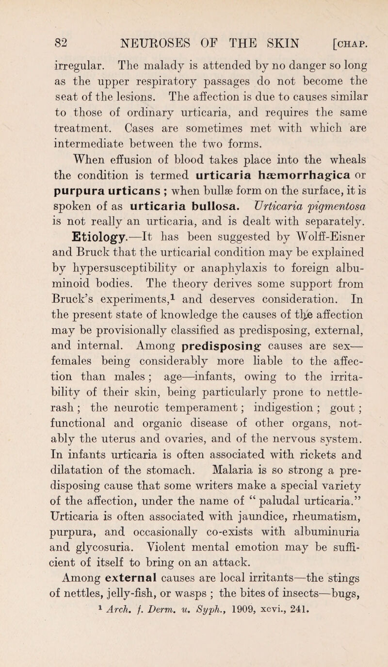 irregular. The malady is attended by no danger so long as the upper respiratory passages do not become the seat of the lesions. The affection is due to causes similar to those of ordinary urticaria, and requires the same treatment. Cases are sometimes met with which are intermediate between the two forms. When effusion of blood takes place into the wheals the condition is termed urticaria haemorrhagica or purpura urticans ; when bullae form on the surface, it is spoken of as urticaria bullosa. Urticaria pigmentosa is not really an urticaria, and is dealt with separately. Etiology.—It has been suggested by Wolff-Eisner and Bruck that the urticarial condition may be explained by hypersusceptibility or anaphylaxis to foreign albu¬ minoid bodies. The theory derives some support from Brack’s experiments,1 and deserves consideration. In the present state of knowledge the causes of tljje affection may be provisionally classified as predisposing, external, and internal. Among predisposing causes are sex— females being considerably more liable to the affec¬ tion than males; age—infants, owing to the irrita¬ bility of their skin, being particularly prone to nettle- rash ; the neurotic temperament; indigestion ; gout; functional and organic disease of other organs, not¬ ably the uterus and ovaries, and of the nervous system. In infants urticaria is often associated with rickets and dilatation of the stomach. Malaria is so strong a pre¬ disposing cause that some writers make a special variety of the affection, under the name of “ paludal urticaria.” Urticaria is often associated with jaundice, rheumatism, purpura, and occasionally co-exists with albuminuria and glycosuria. Violent mental emotion may be suffi¬ cient of itself to bring on an attack. Among external causes are local irritants—the stings of nettles, jelly-fish, or wasps ; the bites of insects—bugs, 1 Arch. f. Derm. u. Syph.f 1909, xcvi., 241.