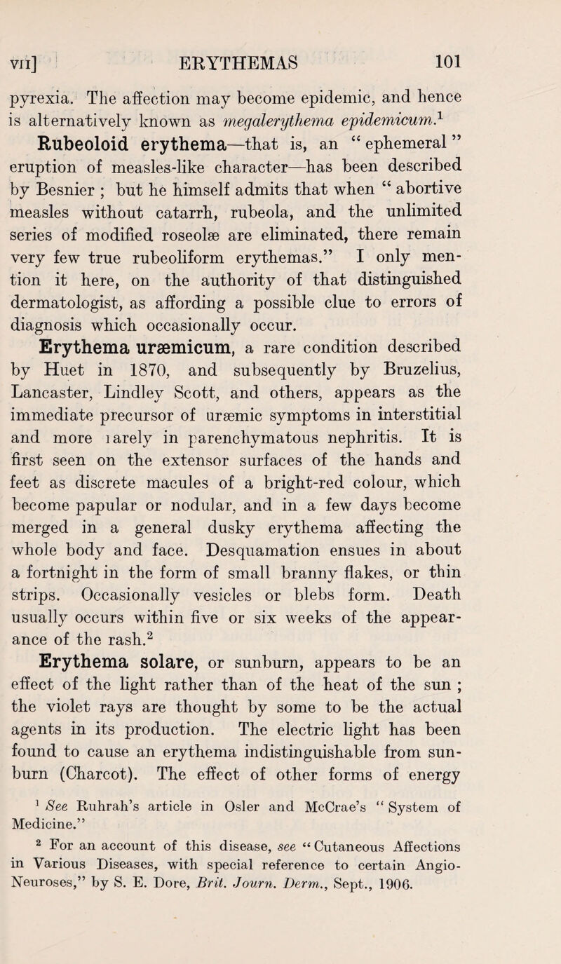 pyrexia. The affection may become epidemic, and hence is alternatively known as megalerythema epidemicum.1 Rubeoloid erythema—that is, an “ ephemeral ” eruption of measles-like character—has been described by Besnier ; but he himself admits that when “ abortive measles without catarrh, rubeola, and the unlimited series of modified roseolse are eliminated, there remain very few true rubeoliform erythemas.” I only men¬ tion it here, on the authority of that distinguished dermatologist, as affording a possible clue to errors of diagnosis which occasionally occur. Erythema ursemicum, a rare condition described by Huet in 1870, and subsequently by Bruzelius, Lancaster, Bindley Scott, and others, appears as the immediate precursor of uraemic symptoms in interstitial and more larely in parenchymatous nephritis. It is first seen on the extensor surfaces of the hands and feet as discrete macules of a bright-red colour, which become papular or nodular, and in a few days become merged in a general dusky erythema affecting the whole body and face. Desquamation ensues in about a fortnight in the form of small branny flakes, or thin strips. Occasionally vesicles or blebs form. Death usually occurs within five or six weeks of the appear¬ ance of the rash.2 Erythema solare, or sunburn, appears to be an effect of the light rather than of the heat of the sun ; the violet rays are thought by some to be the actual agents in its production. The electric light has been found to cause an erythema indistinguishable from sun¬ burn (Charcot). The effect of other forms of energy 1 See Ruhrah’s article in Osier and McCrae’s “ System of Medicine.” 2 For an account of this disease, see “Cutaneous Affections in Various Diseases, with special reference to certain Angio- Neuroses,” by S. E. Dore, Brit. Journ. Derm., Sept., 1906.