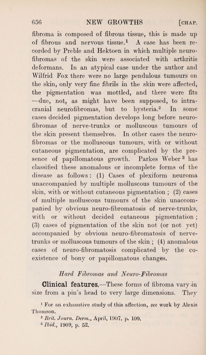 fibroma is composed of fibrous tissue, this is made up of fibrous and nervous tissue.1 A case has been re¬ corded by Preble and Hektoen in which multiple neuro¬ fibromas of the skin were associated with arthritis deformans. In an atypical case under the author and Wilfrid Fox there were no large pendulous tumours on the skin, only very fine fibrils in the skin were affected, the pigmentation was mottled, and there were fits —due, not, as might have been supposed, to intra¬ cranial neurofibromas, but to hysteria.2 In some cases decided pigmentation develops long before neuro¬ fibromas of nerve-trunks or molluscous tumours of the skin present themselves. In other cases the neuro¬ fibromas or the molluscous tumours, with or without cutaneous pigmentation, are complicated by the pre¬ sence of papillomatous growth. Parkes Weber3 has classified these anomalous or incomplete forms of the disease as follows: (i) Cases of plexiform neuroma unaccompanied by multiple molluscous tumours of the skin, with or without cutaneous pigmentation ; (2) cases of multiple molluscous tumours of the skin unaccom¬ panied by obvious neuro-fibromatosis of nerve-trunks, with or without decided cutaneous pigmentation ; (3) cases of pigmentation of the skin not (or not yet) accompanied by obvious neuro-fibromatosis of nerve- trnnks or molluscous tumours of the skin ; (4) anomalous cases of neuro-fibromatosis complicated by the co¬ existence of bony or papillomatous changes. Hard Fibromas and Neuro-Fibromas Clinical features.—These forms of fibroma vary-in size from a pin’s head to very large dimensions. They 1 For an exhaustive study of this affection, see work by Alexis Thomson. 2 Brit. Journ. Derm,., April, 1907, p. 109, 3 Ibid., 1909, p. 52.